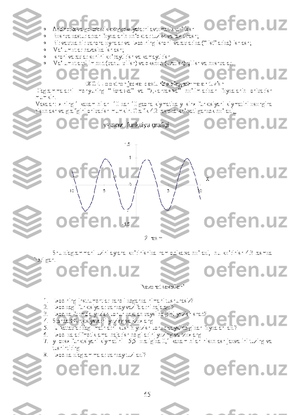  Arifmetik va geometrik proggessiyalarni avtomatik qo’llash
 Boshqa dasturlardan foydalanib ob‘ektlar tuzish va taxrirlash;
 Bir vaqtda bir qancha oynalar va Excelning ishchi  varaqlarida (“list”larida) ishlash;
 Ma‘lumotlar bazasida ishlash;
 Ishchi varaqlar sonini ko’paytirish va kamaytirish
 Ma‘lumotlarni import (qabul qilish) va eksport (uzatish) qilish va boshqalar. 
EXCEL elektron jadval dasturida diagrammalar tuzish
Diagrammalarni   menyuning   “ Вставка ”   va   “ Диаграмма ”   bo’limlaridan   foydalanib   chiqarish
mumkin.
Masalan: x ning 1 kadam bilan -10 dan 10 gacha kiymatida y=sinx funktsiyani kiymatini osongina
hisoblash va grafigini chiqarish mumkin. Grafik 4.2-rasmda ko’rsatilgandek bo’ladi . 
         
2-rasm
                      
Shu diagrammani uzini aylana ko’rinishida ham chikarsa bo’ladi,   bu ko’rinish 4.3-rasmda
berilgan.
Nazorat savollari
1. Excelning instrumentlar paneli deganda nimani tushunasiz?
2. Exceldagi funktsiyalar qanday vazifalarni bajaradi?
3. Excelda formula yozish uchun dastlab qaysi belgini yozish shart?
4. Standart funktsiyalarni yozing va izoxlang
5. EJ kattaqlaridagi matnlarni kushib yozish uchun qaysi belgidan foydalaniladi?
6. Excel da arifmetik amal bajarish belgilarini yozing va izoxlang
7. y=cosx funktsiyani kiymatini [-5;5] oraligida 0,1 kadam bilan hisoblash jadvalini tuzing va
tushintiring
8. Excelda diagrammalar qanday tuziladi ?
65 