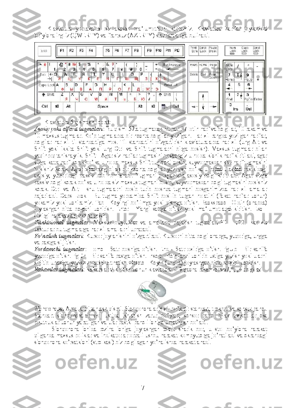 Klaviatura   yordamida   biz   asosan   ma‘lumotlarni   kiritamiz.   Klaviatura   harflar   joylanishi
bo’yicha ingliz (QWERTY) va frantsuz (AZERTY) standartlariga bulinadi. 
             Klaviatura 5 qismdan iborat: 
Asosiy yoki alfavit tugmalari : Bu qismi 57ta tugmadan iborat: 37 lotin harf va belgilar, 10 rakam va
10 maxsus tugmalar. Ko’p tugmalarda bir nechta belgilar yozilgan. Har xil rangda yozilgan harflar,
belgilar   har   xil   til   standartiga   mos.   Til   standartini   o’zgartirish   klaviaturalarda   har   xil   (ung   Alt   va
Shift   yeki   ikkita   Shift   yeki   ung   Ctrl   va   Shift   tugmalarni   birga   bosish).   Maxsus   tugmalar   bilan
yaqinroq tanishaylik. Shift - Agar siz harflar tugmasini bosgangiz u holda kichik harf kiritiladi, agar
sizga katta harf kerak bo’lsa u holda maxsus Shift tugmani bosib, kuyvormasdan shu harf tugmasini
bosishiz kerak. Agar bitta rang bilan bir nechta belgilar yozilgan bo’lsa u holda ulardan pastkidagi
asosiy,   yuqoridagi   passiv   deb   nomlanadi.   Tugmani   bosganizda   asosiy   belgi   kiritiladi.   Agar   sizga
passiv belgi kerak bo’lsa u holda siz maxsus tugmani bosib, kuyvormasdan belgi tugmasini bosishiz
kerak.   Ctrl   va   Alt   -   shu   tugmalarni   bosib   turib   boshqa   tugmani   bosganimizda   har   xil   amallar
bajariladi.   Caps   Lock   -   Bu   tugma   yordamida   Shift   bosilib   turgan   holatini   (fakat   harflar   uchun)
yokamiz yoki uchiramiz. Tab - Keyingi bo’limga yoki qismga o’tish. Backspace - Oldin (chapda)
joylashgan   bitta   belgini   uchirish.   Enter   -   Yangi   satrga   o’tish   yoki   ma‘lumotlarni   kiritish.   Esc   -
Oxirgi harakatdan voz kechish. 
Funktsional   tugmalar :   Maxsus   buyruklar   va   amallarni   bajarish   tugmalari   F1   -   F12.   Har   xil
dasturlar bu tugmalarga har xil amallarni urnatadi. 
Yo’nalish tugmalari : Kursor joylanishini o’zgartiradi. Kursorni bitta belgi chapga, yuqoriga, ungga
va pastga siljitish. 
Yordamchi   tugmalar :   Home   -   Satr   boshiga   o’tish.   End   -   Satr   oxiriga   o’tish.   PgUp   -   Bir   sahifa
yuqoriga o’tish. PgDn - Bir sahifa pastga o’tish. Insert - Belgilarni uchirib ustiga yozish yoki ularni
siljitib urtasiga yozish holatini urtnatish. Delete - Keyin (ungda) joylashgan bitta belgini uchirish. 
Rakamlar tugmalari : Rakamlarni kiritish uchun klaviatura.  0-9 gacha rakamlar va /,*,-,+ belgilari
Sichqoncha.  Amallarni tanlash qismi. Sichqonchalar 3 xil bo’ladi: standart, trekbol va sensor panel.
Standart   sichqonchalar   stol   ustida   ishlatish   zarur   bo’lgan,   sensor   panel   bilan   trekbollar   esa
noutbuklar uchun yaratilgan va ular pastki paneli ichiga urnatilgan bo’ladi. 
Sichqoncha   ichida   rezina   ichiga   joylashgan   temir   sharik   bor,   u   stol   bo’yicha   harakat
qilganda maxsus roliklar va indikatorlar orqali ushbu harakat kompyuterga jo’natiladi va ekrandagi
sichqoncha ko’rsatkichi (strelkasi) biz belgilagan yo’nalishda harakatlanadi. 
7 