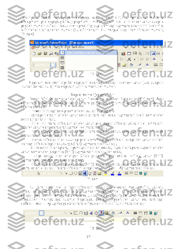 imkoniyatini   beradi.   Bajarayotgan   ishingizga   karab   -   matn   kiritib   uning   tarkibini   ko’rishni
xoxlaymizmi yoki slaydga grafika joylaymizmi - mos ko’rinishni hosil qilib ishlash uchun qulaylik
yaratish mumkin bo’ladi. Dastur bosh oynasining quyi qismidagi tugmachalardan birini bosib 4-ta
ko’rinishlar bilan tanishish mumkin (bu ko’rinishlarni   Вид   menyusi orqali ham o’rnatish mumkin,
13-расм). 
13-rasm
Slaydlarni   saralovchi   qiyofasi   slaydlarni   ekrandagi   muddatli   boshlash   uchun   juda   qulaydir.
Bundan tashkari bu rejimda slaydlarni urnini almashtirish mumkin. 
Slayda rasmlar joylashtirish
Power  Point   da  rasmlar   chizish  uchun   Рисование   panelidan  foydalaniladi   (14-rasm).  Agar
sichqoncha ko’rsatkichini istagan asboblar paneliga tugirlab, ung tomonidagi tugmachani bossak, u
ekranda aks etadi.
   Power Point dagi asosiy rasm chizish usullari quyidagicha :
- qandaydir shaqlni  chizish  uchun asboblar panelidan  kerakli  tugmachani  bosib rasm chizish
asboblari tanlab olinadi;
-   bir   xil   bir   necha   ob‘ektlarni   chizish   uchun   yoki   tayyor   ob‘ektlar   ustida   bir   xil   ammalarni
bajarish uchun sichqoncha chap tugmasi ikki marta bosiladi;
-   hosil   kilingan   shaql   ustida   qandaydir   amal   bajarish   uchun,   avval   uni   koraytirish   kerak
(sichqoncha bilan belgilab);
-   boshqa   ob‘ektlar   bilan   butunlay   yoki   qisman   tusilgan   ob‘ektni   koraytirish   uchun   birinchi
plandagi ob‘ekt koraytiriladi, sungra (Tab) tugmacha bosib turiladi;
- ellips asbobi bilan aylana, Pryamougolnik bilan kvadrat, Duga bilan aylana dugasini chizish
uchun rasm chizish jarayonida (Shift) tugmachasini bosib turish kerak;
-   Liniya   asbobi   bilan   chizilgan   Chiziq   gorizontal   yoki   vertikal   bo’lishi   uchun   (Shift)
tugmachasini bosilgan holda ushlab turiladi;
- birorta ob‘ektlarni koraytirish uchun (Shift) ni bosilgan holda ushlab turib sichqoncha bilan
ketma-ket chikillatiladi. Barcha ob‘ektlarni koraytirish uchun (Ctrl + A) tugmachalari bosiladi.
14-rasm
Bu     panel   orqali   hosil   kilingan   ob ‘ ektlarni   har   birining   xossalari   mavjud   bo ’ lib ,   ular   shu
ob ‘ ekt     ustiga   kelib   sichqonchaning   ung   tugmasini   bosganda   hosil   bo ’ lgan   menyudan   Формат
автофигуры   qismini   tanlaganda   chikada   va   u   orqali   biz   shu   avtofigura   uchun   barcha   xossalarni
o ’ zgartirish   imkoniga   ega   bulamiz .   Slaydlarga   rasmlarni   joylashtirish   uchun   esa   panelidagi
Добавит картинку   tugmasiga   sichqoncha   ko ’ rsatkichi   olib   borilib ,  bir   marta   bosiladi :
15-rasm
73 