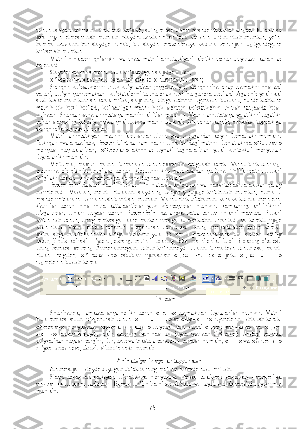 uchun  istagancha  matnli  bloklarni  ko’yish,  so’ngra  esa  ularni  boshqa  ob‘ektlar  singari     ko’chirish
yeki   joyini   almashtirish   mumkin.   Slaydni   izoxlar   bilan   tulib   ketishini   oldini   olish   mumkin,   ya‘ni
hamma   izoxlarni   bir   slaydga   tuplab,   bu   slaydni   prezentatsiya   vaqtida   zaruriyat   tugilgandagina
ko’rsatish mumkin. 
Matnli   bloklarni   qo’shish     va   unga   matnli   annotatsiyani   kiritish   uchun   quyidagi   kadamlar
bajariladi:            
Slaydlar rejimida matnli blok ko’yiladigan slaydga o’tish;
« Рисование »  asboblar oynasidan  « Текст »   tugmasini bosish;
Sichqon   ko’rsatkichini   blok  ko’yiladigan   joyga   qo’yib,  sichqonning   chap   tugmasini   bosiladi
va uni, qo’yib yubormasdan  ko’rsatkichni turtburchak hosil bulguncha tortiladi. Agar bir yeki ikki
suzli kiska matn kiritish kerak bo’lsa, slaydning ichiga sichqon tugmasini bosiladi, bunda kichkina
matn   bloki   hosil   bo’ladi,   ko’rsatilgan   matnli   blok   sichqon   ko’rsatkichini   tortish   natijasida   hosil
kilingan. Shundan sung annotatsiya matnini kiritish mumkin. Matnli annotatsiya yaratishni tugatish
uchun slaydning ixtieriy joyiga yoki boshqa matnli blok kiritish uchun kaytib, «Tekst»   tugmasiga
sichqoncha tugmasini bosiladi.
Matnli   annotatsiyani   matnini   kiritishdan   oldin   yoki   kiritgandan   keyin   formatlash   mumkin.
Boshqa ilovalardagidek,  PowerPoint  da ham matnli blok ichidagi matnni formatlashda  « Формат »
menyusi   buyruklaridan,   « Формат »   asboblar   oynasi   tugmalaridan   yoki   kontekstli   menyudan
foydalanish mumkin. 
Ma‘lumki,   mavjud   matnni   formatlash  uchun  avval  uni  belgilash   kerak.  Matnli  blok  ichidagi
matnning   bir   qismini   belgilash   uchun     sichqonni   shu   matn   ustidan   yuriting.   To’lik   matnli   blokni
belgilash uchun   uning ramkasiga sichqon tugmasi bosiladi. 
PowerPoint   dasturi   matnli   bloklarni   formatlash,   ko’chirish   va   masshtablashda   asosan   qulay
hisoblanadi.   Masalan,   matnli   bloklarni   slaydning   ixtiyoriy   joyiga   ko’chirish   mumkin,   bunda   u
boshqa ob‘ektlarni ustidan tushib qolishi mumkin. Matnli blok o’lchamini katta va kichik  matnlarni
sigdirish   uchun   mos   holda   kattalashtirish   yoki   kichraytirish   mumkin.   Ramkaning   ko’rinishini
o’zgartirish,   blokni   buyash   uchun   PowerPoint   da   ancha   katta   tanlov   imkoni   mavjud.   Blokni
ko’chirish uchun, uning ramkasiga ikkita markeri orasiga ko’rsatkichni urnatiladi   va kerakli joyga
kuchiriladi.   Matnli   blok   o’lchamini   o’zgartirish   uchun   esa,   uning   markerlaridan   birini   kerakli
yo’nalishga   harakatlantirish   kifoya.   Elektron   yoki   35   mm   li   prezentatsiyalar   bo’lishidan     kat‘iy
nazar, jimlik  koidasi bo’yicha, ekranga matnli blokning fakat matni  chikariladi. Blokning o’zi esa
uning  ramkasi  va  rangi  formatlanmagani   uchun  ko’rinmaydi.  Ularni   formatlash  uchun  esa,  matnli
blokni   belgilab,   « Рисование »   asboblar   oynasidan   « Цвет   заливки »   yoki   « Цвет   линии »
tugmalarini bosish kerak. 
18-rasm
Shuningdek,   ramkaga   soya   berish   uchun   « Тень »   tugmasidan   foydalanish   mumkin.   Matnli
blok ramkasi stilini o’zgartirish uchun    « Тип   линии »   va   « Пунктир »   tugmalarini ishlatish kerak.
« Формат »   menyusidagi   « Цвета   и   линии »   buyrugi   ham   xuddi   « Цвет   заливки »     va   « Цвет
линии »   larday   ishlaydi,   lekin   ularning   hammasi   bir   joyga   yigilgan   (18-rasm).   Undagi   zalivka
ro’yxatidan buyash rangini, fon, uzor va tekstura ranglarini tanlash mumkin,  « Тип »  va  « Стрелки »
ro’yxatlaridan esa, Chiziq stilini tanlash mumkin. 
Animatsiyali slaydlar tayyorlash
Animatsiya  - slayda quyilgan ob‘ektlarning ma‘lum tartibda hosil bo’lishi.
Slayd   uchun   animatsiyani   o’rnatishda   menyuning   Показ   слайдов   bandidan   Настройка
анимации …   qismi tanlanadi.   Время   bo’limida biror ob‘ektning paydo bulish vaqtini quyishimiz
mumkin.
75 