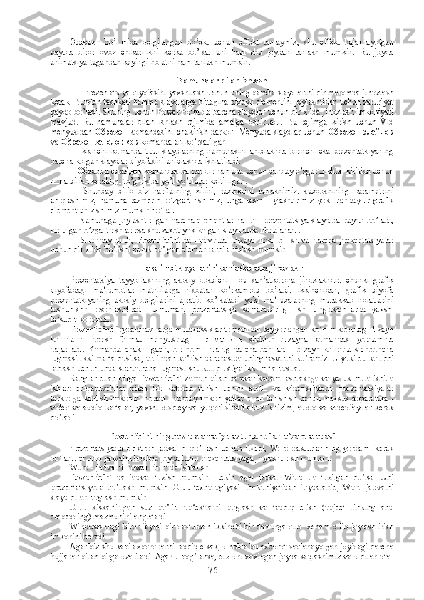 Эффект   bo’limida   belgilangan   ob‘ekt   uchun   effekt   tanlaymiz,   shu   effekt   bajarilayotgan
paytda   biror   ovoz   chikarilishi   kerka   bo’lsa,   uni   ham   shu   joydan   tanlash   mumkin.   Bu   joyda
animatsiya tugandan keyingi holatni ham tanlash mumkin. 
Namunalar bilan ishlash
      Prezentatsiya qiyofasini yaxshilash uchun uning barcha slaydlarini bir maromda jihozlash
kerak. Bundan tashkari hamma slaydlarga bittagina dizayn elementini joylashtirish uchun zaruriyat
paydo bo’ladi. Shuning uchun Power Point da barcha slaydlar uchun bir xilda jihozlash imkoniyati
mavjud.   Bu   namunalar   bilan   ishlash   rejimida   amalga   oshiriladi.   Bu   rejimga   kirish   uchun   Vid
menyusidan   Образец   komandasini  chakirish  darkor. Menyuda slaydlar  uchun   Образец   слайдов
va  Образец   заголовков  komandalari ko’rsatilgan. 
      Ikkinchi   komanda   titul   slaydlarning   namunasini   aniqlashda   birinchi   esa   prezentatsiyaning
barcha kolgan slaydlar qiyofasini aniqlashda ishlatiladi. 
    Образец   слайдов  komandasida har bir namuna uchun qanday o’zgartirishlar kiritish uchun
nima qilish kerakligi to’g’risida yo’l-yo’riqlar keltirilgan. 
      Shunday   qilib   biz   harflarning   xilini,   razmerini   tanlashimiz,   suzboshining   parametrini
aniqlashimiz,   namuna   razmerini   o’zgartirishimiz,   unga   rasm   joylashtirimiz   yoki   qandaydir   grafik
element chizishimiz mumkin bo’ladi. 
      Namunaga   joylashtirilgan   barcha   elementlar   har   bir   prezentatsiya   slaydida   paydo   bo’ladi,
kiritilgan o’zgartirishlar esa shu zaxotiyok kolgan slaydlarda ifodalanadi.
      SHunday   qilib,   PowerPoint   da   individual   dizayn   hosil   qilish   va   barcha   prezentatsiyalar
uchun bir xilda bo’lishi kerak bo’lgan elementlarni aniqlash mumkin.   
Takdimot slaydlarini san‘atkorona jihozlash
Prezentatsiya   tayyorlashning   asosiy   bosqichi   -   bu   san‘atkorona   jihozlashdir,   chunki   grafik
qiyofadagi   ma‘lumotlar   matnlilarga   nisbatan   ko’rkamroq   bo’ladi,   ikkinchidan,   grafik   qiyofa
prezentatsiyaning   asosiy   belgilarini   ajratib   ko’rsatadi   yoki   ma‘ruzalarning   murakkab   holatlarini
tushunishni   osonlashtiradi.   Umuman,   prezentatsiya   samaradorligi   ishi   tinglovchilarda   yaxshi
ta‘surot koldiradi.
PowerPoint  foydalanuvilarga mutaxassislar tomonidan tayyorlangan ko’p mikdordagi dizayn
koliplarini   berish   format   menyusidagi   Применить   shablon   dizayna   komandasi   yordamida
bajariladi.   Komanda   chakirilgach,   bir   nomli   dialog   darcha   ochiladi   -   dizayn   kolipida   sichqoncha
tugmasi ikki marta bosilsa, oldindan ko’rish darchasida uning tasvirini ko’ramiz. U yoki bu kolipni
tanlash uchun unda sichqoncha tugmasi shu kolip ustiga ikki mrta bosiladi.
Ranglar bilan birga   PowerPoint  zamon bilan baravar kadam tashlashga va yetuk mulatishida
ishlab   chiqaruvchilar   bilan   bir   katorda   turish   uchun   audio   va   videokliplarni   prezentatsiyalar
tarkibiga kiritish imkonini beradi. Bunday imkoniyatlar bilan tanishish uchun maxsus apparatura -
video va audio kartalar, yaxshi displey va yuqori sifatli akustik tizim, audio va videofayllar  kerak
bo’ladi.
PowerPoint ning boshqa amaliy dasturlar bilan o’zaro aloqasi
Prezentatsiyada   elektron   jadvalini   qo’llash   uchun   Excel,   Word  dasturlarining   yordami   kerak
bo’ladi, chunki jadvalni boshqa joyda tuzib prezentatsiyaga joylashtirish mumkin.
Word - jadvalni Power Point da ishlatish .
PowerPoint   da   jadval   tuzish   mumkin.   Lekin   agar   jadval   Word   da   tuzilgan   bo’lsa.   Uni
prezentatsiyada   qo’llash   mumkin.   OLE   texnologiyasi     imkoniyatidan   foydalanib,   Word   jadvalni
slayd bilan boglash mumkin.
OLE   kiskartirlgan   suz   bo’lib   ob‘ektlarni   boglash   va   tadbiq   etish   (object   linking   and
embedding) mazmunini anglatadi. 
Windows dagi biror faylni bir dasturdan ikkinchi  bir dasturga olib ixcham qilib joylashtirish
imkonini beradi. 
Agar biz shu kabi axborotlarni tadbiq etsak, u holda bu axborot saqlanayotgan joyidagi barcha
hujjatlar bilan birga uzatiladi. Agar u bog’lansa, biz uni xoxlagan joyda saqlashimiz va u bilan ota-
76 