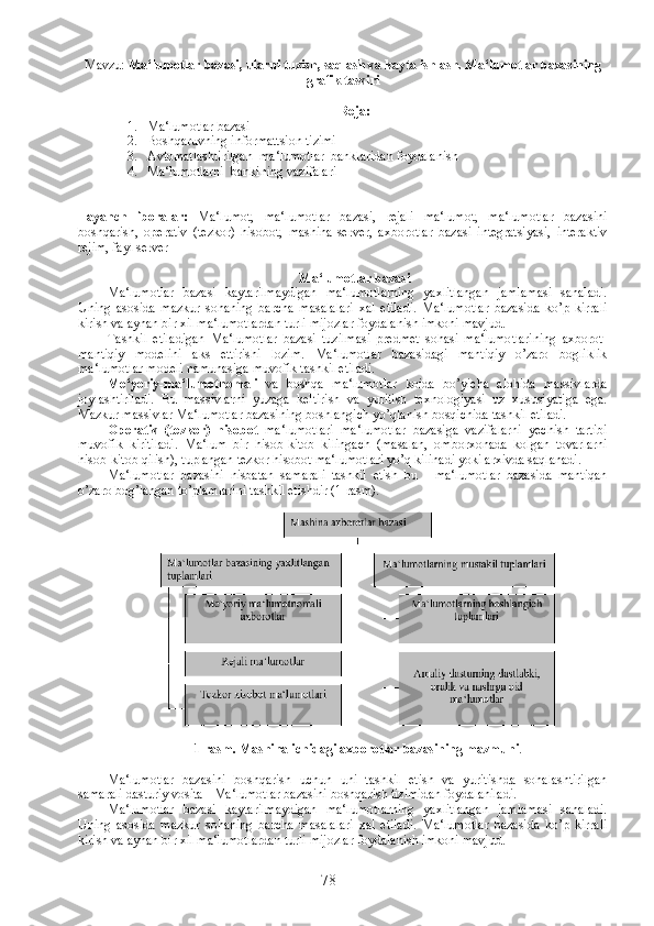 Mavzu:   Ma‘lumotlar bazasi, ularni tuzish, saqlash va kayta ishlash. Ma‘lumotlar bazasining
grafik tasviri
Reja :
1. Ma‘lumotlar bazasi
2. Boshqaruvning informattsion tizimi
3. Avtomatlashtirilgan  ma‘lumotlar  banklaridan foydalanish 
4. Ma‘lumotlarni  bankining vazifalari
Tayanch   iboralar:   Ma‘lumot,   ma‘lumotlar   bazasi,   rejali   ma‘lumot,   ma‘lumotlar   bazasini
boshqarish,   operativ   (tezkor)   hisobot,   mashina-server,   axborotlar   bazasi   integratsiyasi,   interaktiv
rejim, fayl server
Ma‘lumotlar bazasi
Ma‘lumotlar   bazasi   kaytarilmaydigan   ma‘lumotlarning   yaxlitlangan   jamlamasi   sanaladi.
Uning   asosida   mazkur   sohaning   barcha   masalalari   xal   etiladi.   Ma‘lumotlar   bazasida   ko’p   kirrali
kirish va aynan bir xil ma‘lumotlardan turli mijozlar foydalanish imkoni mavjud.
Tashkil   etiladigan   Ma‘lumotlar   bazasi   tuzilmasi   predmet   sohasi   ma‘lumotlarining   axborot-
mantiqiy   modelini   aks   ettirishi   lozim.   Ma‘lumotlar   bazasidagi   mantiqiy   o’zaro   bogliklik
ma‘lumotlar modeli namunasiga muvofik tashkil etiladi.
Me‘yoriy-ma‘lumotnomali   va   boshqa   ma‘lumotlar   koida   bo’yicha   alohida   massivlarda
joylashtiriladi.   Bu   massivlarni   yuzaga   keltirish   va   yuritish   texnologiyasi   uz   xususiyatiga   ega.
Mazkur massivlar Ma‘lumotlar bazasining boshlangich yo’qlanish bosqichida tashkil etiladi.
Operativ   (tezkor)   hisobot   ma‘lumotlari   ma‘lumotlar   bazasiga   vazifalarni   yechish   tartibi
muvofik   kiritiladi.   Ma‘lum   bir   hisob-kitob   kilingach   (masalan,   omborxonada   kolgan   tovarlarni
hisob-kitob qilish), tuplangan tezkor hisobot ma‘lumotlari yo’q kilinadi yoki arxivda saqlanadi.
Ma‘lumotlar   bazasini   nisbatan   samarali   tashkil   etish   bu   -   ma‘lumotlar   bazasida   mantiqan
o’zaro bog’langan to’plamlarini tashkil etishdir (1-rasm).
1-rasm. Mashina ichidagi axborotlar bazasining mazmuni .
Ma‘lumotlar   bazasini   boshqarish   uchun   uni   tashkil   etish   va   yuritishda   sohalashtirilgan
samarali dasturiy vosita - Ma‘lumotlar bazasini boshqarish tizimidan foydalaniladi.
Ma‘lumotlar   bazasi   kaytarilmaydigan   ma‘lumotlarning   yaxlitlangan   jamlamasi   sanaladi.
Uning   asosida   mazkur   sohaning   barcha   masalalari   xal   etiladi.   Ma‘lumotlar   bazasida   ko’p   kirrali
kirish va aynan bir xil ma‘lumotlardan turli mijozlar foydalanish imkoni mavjud.
78 