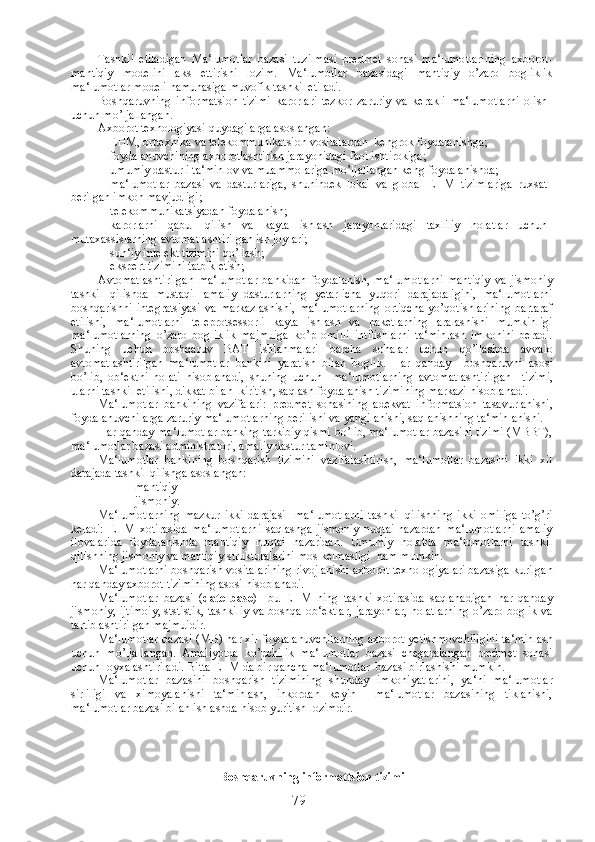 Tashkil   etiladigan   Ma‘lumotlar   bazasi   tuzilmasi   predmet   sohasi   ma‘lumotlarining   axborot-
mantiqiy   modelini   aks   ettirishi   lozim.   Ma‘lumotlar   bazasidagi   mantiqiy   o’zaro   bogliklik
ma‘lumotlar modeli namunasiga muvofik tashkil etiladi.
Boshqaruvning   informatsion   tizimi   karorlari   tezkor   zaruriy   va   kerakli   ma‘lumotlarni   olish
uchun mo’ljallangan.
Axborot texnologiyasi quydagilarga asoslangan:
- EHM, orttexnika va telekommunikatsion vositalardan  kengrok foydalanishga;
- foydalanuvchining axborotlashtirish jarayonidagi faol ishtirokiga;
- umumiy dasturli ta‘minlov va muammolariga mo’ljallangan keng foydalanishda;
- ma‘lumotlar   bazasi   va   dasturlariga,   shunindek   lokal   va   global   EHM   tizimlariga   ruxsat
berilgan imkon mavjudligi;
- telekommunikatsiyadan foydalanish;
- karorlarni   qabul   qilish   va   kayta   ishlash   jarayonlaridagi   taxliliy   holatlar   uchun
mutaxassislarning avtomatlashtirilgan ish joylari;
- sun‘iy intelekt tizimini qo’llash;
- ekspert tizimini tatbik etish;
Avtomatlashtirilgan   ma‘lumotlar   bankidan   foydalanish,   ma‘lumotlarni   mantiqiy   va   jismoniy
tashkil   qilishda   mustaqil   amaliy   dasturlarning   yetarlicha   yuqori   darajadaligini,   ma‘lumotlarni
boshqarishni   integratsiyasi   va   markazlashishi,   ma‘lumotlarning   ortiqcha   yo’qotishlarining   bartaraf
etilishi,   ma‘lumotlarni   teleprotsessorli   kayta   ishlash   va   paketlarning   aralashishi   mumkinligi
ma‘lumotlarning   o’zaro   bogliklik   majmuiga   ko’p   omilli   intilishlarni   ta‘minlash   imkonini   beradi.
Shuning   uchun   boshqaruv   BAT   ishlanmalari   barcha   sohalar   uchun   qo ’ llashda   avvalo
avtomatlashtirilgan   ma ‘ lumotlar   bankini   yaratish   bilan   boglik .   Har   qanday     boshqaruvni   asosi
bo ’ lib ,   ob ‘ ektni   holati   hisoblanadi ,   shuning   uchun     ma ‘ lumotlarning   avtomatlashtirilgan     tizimi ,
ularni   tashkil   etilishi ,  dikkat   bilan    kiritish ,  saqlash   foydalanish   tizimining   markazi   hisoblanadi .
Ma‘lumotlar   bankining   vazifalari:   predmet   sohasining   adekvat   informatsion   tasavurlanishi,
foydalanuvchilarga zaruriy ma‘lumotlarning berilishi va yangilanishi, saqlanishning ta‘minlanishi.
Har qanday ma‘lumotlar banking tarkibiy qismi bo’lib, ma‘lumotlar bazasini tizimi (MBBT),
ma‘lumotlar bazasi administratori, amaliy dastur taminlovi.
Ma‘lumotlar   bankining   boshqarish   tizimini   vazifalashtirish,   ma‘lumotlar   bazasini   ikki   xil
darajada tashkil qilishga asoslangan:
           -mantiqiy
           -jismoniy.
Ma‘lumotlarning   mazkur   ikki   darajasi     ma‘lumotlarni   tashkil   qilishning   ikki   omiliga   to’g’ri
keladi:   EHM   xotirasida   ma‘lumotlarni   saqlashga   jismoniy   nuqtai-nazardan   ma‘lumotlarni   amaliy
ilovalarida   foydalanishda   mantiqiy   nuqtai   nazaridan.   Umumiy   holatda   ma‘lumotlarni   tashkil
qilishning jismoniy va mantiqiy strukturalarini mos kelmasligi  ham mumkin.   
Ma‘lumotlarni boshqarish vositalarining rivojlanishi axborot texnologiyalari bazasiga kurilgan
har qanday axborot tizimining asosi hisoblanadi.
Ma‘lumotlar   bazasi   ( date   base )–   bu   EHM   ning   tashki   xotirasida   saqlanadigan   har   qanday
jismoniy, ijtimoiy, ststistik, tashkiliy va boshqa ob‘ektlar, jarayonlar, holatlarning o’zaro boglik va
tartiblashtirilgan majmuidir.
Ma‘lumotlar bazasi (MB) har xil foydalanuvchilarning axborot yetishmovchiligini ta‘minlash
uchun   mo’ljallangan.   Amaliyotda   ko’pchilik   ma‘lumotlar   bazasi   chegaralangan   predmet   sohasi
uchun loyxalashtiriladi. Bitta EHM da bir qancha ma‘lumotlar  bazasi birlashishi mumkin.
Ma‘lumotlar   bazasini   boshqarish   tizimining   shunday   imkoniyatlarini,   ya‘ni   ma‘lumotlar
sirliligi   va   ximoyalanishi   ta‘minlash,   inkordan   keyin     ma‘lumotlar   bazasining   tiklanishi,
ma‘lumotlar bazasi bilan ishlashda hisob yuritish lozimdir.
Boshqaruvning informattsion tizimi
79 