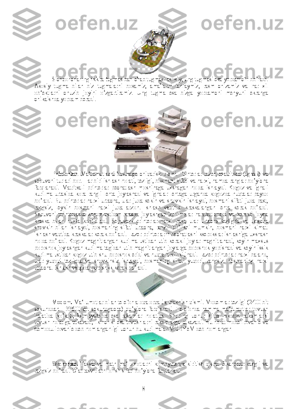   Sichqonchaning ikkita tugmasidan chap tugmasi asosiy, ung tugmasi esa yordamchi bo’ladi.
Asosiy   tugma   bilan   biz   tugmalarni   bosamiz,   amallarni   tanlaymiz,   rasm   chizamiz   va   har   xil
ob‘ektlarni   chuzib   joyini   o’zgartiramiz.   Ung   tugma   esa   bizga   yordamchi   menyuni   ekranga
chikaishda yordam beradi. 
Printerlar .   Ma‘lumotlarni   bosmaga   chiqarish   qismi.   Printerlar   lazer,   matritsali   (ignali)   va
sepuvchi turlari bor. Har biri ishlash holati, tezligi, bosmani sifati va narxi, hamda ranglar bo’yicha
farqlanadi.   Matritsali   printerlar   pechatlash   moshinaga   uxshagan   holda   ishlaydi.   Kogoz   va   ignali
kurilma   urtasida   kora   rangli   lenta   joylashadi   va   ignalar   lentaga   urganda   kogozda   nuqtalar   paydo
bo’ladi.   Bu  printerlar  narxi   urtacha,   ular  juda  sekin  va   shovkin   ishlaydi,  bosmani  sifati   juda   past,
rangsiz,   leykin   bosmani   narxi   juda   arzon.   Ishlash   vaqtida   kraskalangan   lenta   kerak   bo’ladi.
Sepuvchi   printerlarda   kogoz   ustidan   kraska   joylashgan   kurilmalar   harakatlanadi   va   kerakli   joyda
kraska   bilan   nuxta   koldiriladi.   Sepuvchi   printerlar   narxi   past,   ular   urtacha   tezligda   va   urtacha
shovkin   bilan   ishlaydi,   bosmaning   sifati   urtacha,   rangli   bo’lishi   mumkin,   bosmani   narxi   kimat.
Ishlash vaqtida kraskalar kerak bo’ladi. Lazer printerlarni pechatlashi kserokslar ishlashiga uxshash
holda bo’ladi. Kogoz magnitlangan kurilma ustidan utib kerakli joylar magnitlanadi, keyin maxsus
poroshok joylashgan kurilma tagidan utib magnitlangan joylarga poroshok yopishadi va keyin issik
kurilma ustidan kogoz utib shu poroshok eridi va nuqta hosil kilinadi. Lazer printerlar narxi baland,
ular   yuqori   tezligda   va   shovkinsiz   ishlaydi,   bosmaning   sifati   yuqori,   rangsiz,   bosmaning   narxi
urtacha. Ishlash vaqtida poroshok kerak bo’ladi. 
Modem.  Ma‘lumotlar bilan telefon aloqa orqali almashish qismi. Modemlar tezligi (2400 bit
sekunddan   -   33600   bit   sekundgacha)   bo’yicha   farqlanadi.   Telefonda   hamma   ma‘lumotlar   tovush
holatida   bo’ladi,   kompyuterda   esa   rakamlar   holatida.   Shuning   uchun   bitta   modem   rakamlarni
tovush holatiga utkazadi, ikinchisi esa tovushlarni rakamlarga utkazadi. Bu holat modelirovanie va
demodulirovanie deb nomlanganligi uchun bu kurilmalar MODYeM deb nomlangan 
Skanerlar.   Tasvir   va   matn   ma‘lumotlarni   kompyuterga   kiritish   qismi.   Skanerlar   rangli   va
rangsiz bo’ladi. Ular tasvirlarni olish sifati bo’yicha farqlanadi. 
8 