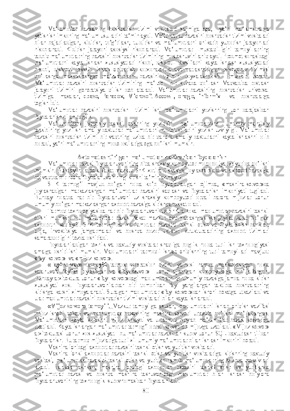 Ma‘lumotlar   bazasining   boshqarish   tizimi   vositalari   xajmiga   ega,     ya‘ni   ma‘lumotlarga
yetishish imkoning ma‘lum usullarini ta‘minlaydi. Ma‘lumotlar bazasini boshqarish tizimi vositalari
bilan   bajariladigan,   kidirish,   to’g’rilash,   tuldirish   va   ma‘lumotlarni   chikarib   yuborish   jarayonlari
hisoblanadi.   Kidirish   jarayoni   asosiysi   hisoblanadi.   Ma‘lumotlar     mustaqilligini   tamoyillarning
tadbiq ma‘lumotlarning bazasini boshqarish tizimining moslashuvini aniqlaydi. Predmet sohasidagi
ma‘lumotlarni   kayta   ishlash   xususiyatlari   hisobi,   diskretli   tavsiflarni   kayta   ishlash   xususiyatlari
hisobi,   diskretli   tavsifli   ishlab   chiqarish   korxonalarida   avtomatlashtirilgan   boshqaruv   tizimini
qo’llashga   maxsuslashgan   ma‘lumotlarni   bazasini   tizimini   loyxalashtirish     imkonini   beradi.
Ma‘lumotlar   bazasini   boshqarish   tizimining   ma‘lum     bir   sohada   qo’llash   Maqsadida   rostlash
jarayoni   tizimini   generatsiya   qilish   deb   ataladi.   Ma‘lumotlar   bazasining   boshqarish   universal
tizimiga     masalan,   dbase,   Paradox,   Mi с rosoft-A сс ess   ,   oragle,   informix       va     boshqalarga
tegishlidir. 
Ma‘lumotlar   bazasini   boshqarish     tizimi   ishi   ma‘lumotlarni   yozishning   uch   darajasidan
foydalanish bilan boglik.
Ma‘lumotlarni   jismoniy   tashkil   etishning   yozilishi     ma‘lumotlarning     umumiy   mantiqiy
tarkibining  yozilishi   amaliy  dasturlar   ma‘lumotlarni  modelostilarini   yozish  uzviyligi.   Ma‘lumotlar
bazasini   boshqarish   tizimi   bir   vaqtning   uzida   bir   qancha   amaliy   dasturlarni   kayta   ishlashni   olib
boradi, ya‘ni ma‘lumotlarning modelostilariga ega bo’lishi mumkin.
Avtomatlashtirilgan  ma‘lumotlar  banklaridan foydalanish
Ma‘lumotlar bazasi foydalanuvchining bitta shaxsiy kompyuter monopoliya ixtiyorida bo’lishi
mumkin.  Bunday holatda  u fakat  mazkur  ShK  xotira  diskasiga  joylashtiriladi  va axborot  bazasiga
bir vaqtda bir necha foydalanuvchining kirishi ta‘minlanmaydi.
SHK   tarmog’i   mavjud   bo’lgan   holda   ko’p   foydalanadigan   rejimda,   «mashina-server»da
joylashadigan   markazlashgan   ma‘lumotlar   bazasini   saqlash   va   foydalanish   imkoniyati   tugiladi.
Bunday   holatda   har   bir   foydalanuvchi   uz   shaxsiy   komppyuteri   orqali   barcha   mijozlar   uchun
umumiy bo’lgan markazlashgan axborot bazasiga kirishga ruxsat oladi.
Tarmoq   texnologiyasida  har   bir  foydalanuvchi  uz   ShKda  lokal  maolumotlar  bazasini   tashkil
etishi   mumkin.   Bu   ma‘lumotlar   bazasi   fakat   mazkur   avtomatlashgan   ish   joyida   zarur   bo’lgan
axborotni   saqlaydi.   ShK   tarmog’ida   maolumotlar   bazasini   tashkil   etish   va   foydalanish   banklar,
birja,   investitsiya   jamgarmalari   va   boshqa   bozor   iktisodi   strukturalarining   axborot   tizimlari
samaradorligini tezda oshiriadi.
Foydalaniladigan   texnik   va   dasturiy   vositalar   shaqliga   boglik   holda   turli   ish   texnologiyasi
amalga   oshirilishi   mumkin.   Maolumotlarni   tarmoqli   ishlab   chiqishning   turli   tamoyillari   mavjud:
«fayl-server»  va «mijoz-server».
«Fayl-server»   tamoyili   tarmoq   operatsion   tizimi   yadrosi   hamda   markazlashgan   holda
salanuvchi   fayllar   joylashgan   va   «fayl-server»     uchun   ajratilgan   komppyuterga   mo’ljallangan.
Bunday arxitektura uchun «fayl-server»dagi maolumotlarning umumiy bazasiga jamoa holda kirish
xususiyati   xos.   Foydalanuvchilardan   biri   tomonidan   fayl   yangilangan   taktirda   boshqalarning
kirishga karshi ximoyalanadi. Suralgan maolumotlar «fayl-server»dan ishchi bekatga utkaziladi va
ular maolumotlar bazasini boshqarish tizimi vositalari bilan kayta ishlanadi.
«Mijoz-server»   tamoyili .   Mazkur   tamoyilga   asosan,   maolumotlarni   ishlab   chiqish   vazifasi
mijoz-ishchi   bekati   va   maolumotlar   bazasining   mashina   serveri   urtasida   bo’lishi   mo’ljallangan.
Ma‘lumotlarni   kayta   ishlashni   mijoz   ishlaydi   va   u   tarmoq   buylab   ma‘lumotlar   bazasi   serveriga
uzatiladi. Kayta ishlangan ma‘lumotlar tarmog’i orqali serverdan mijozga uzatiladi. «Mijoz-server»
arxitekturasi   uchun   xos   xususiyat   –bu  ma‘lumotlar   bazasidan   surov   uchun  SQL   dasturlash   tilidan
foydalanish. Bu tarmoq mijozlariga turli xil umumiy ma‘lumotlar bilan ishlash imkonini beradi.
Mashina ichidagi axborotlar bazasini tashkil etish va yuritish vositalari.
Mashina   ichki   axborotlar   bazasini   tashkil   etish   va   yuritish   vositalariga   kirishning   dasturiy
vositasi,   ma‘lumotlar   bazasini   tashkil   etish   va   yuritish   hamda   ma‘lumotlarning   boshqa   massivlari
kiradi.   Bundan   tashkari,   mashina   ichidagi   axborotlar   bazasini   tashkil   etish   va   yuritishda
ma‘lumotlar   bazasi   va   boshqa   mashina   tashuvchidagi   maolumotlar   bilan   ishlash   bo’yicha
foydalanuvchining texnologik  surovnomasidan foydalaniladi.
80 