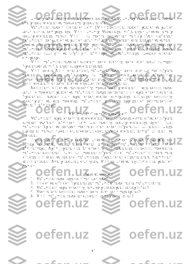 Umumiy holda dasturiy vositalarga servis dasturiy vositalar, umumiy Maqsad uchun universal
amaliy dastur vositalari va maxsus amaliy dasturlar kiradi.
Ma‘lumotlar   bazasini   boshqarish   tizimi   (MBBT)-axborotlar   bazasini   yaratish   va   yuritish
uchun   alohida   axmiyatga   ega.   MBBT   umumiy   Maqsadlarga   mo’ljallangan   universal   amaliy
dasturiy   vositalarga   mansub.   MBBT   –   bu   mashina   tashuvchidan   mantiqiy   o’zaro   bog’langan
ma‘lumotlarni   tashkil   etish   va   yuritish   uchun   mo’ljallangan   nisbatan   keng   tarqalgan   va   samarali
universal   dasturiy   vosita   sanaladi.   MBBT   yagona   ma‘lumotlar   bazasida   nusxa   olinmaydigan
ma‘lumotlarni   integratsiyalashni   va   ulardan   ko’p   Maqsadlarda   foydalanishni,   bazadagi   barcha
ma‘lumotlar   butunligini   va   to’g’riligini   ta‘minlaydi   va   ma‘lumotlarga   ruxsatsiz   kirishdan
ximoyalaydi.
MBBT   ma‘lumotlar   bazasidan   surovlarni   tashkil   etishning   tashkil   etish   dasturi   bulmagan
foydalanuvchiga mo’ljallangan qulay vositalariga ega.
MBBT   asosida   AB   ni   ishlab   chiqish,   ma‘lumotlar   bazasini   tashkil   etish   tuzilmasi   bo’yicha
masalalarni   tayyorlashga   mo’ljallangan.   Bu   masalalar   bevosita   axborotlar   ta‘minotining
nomashinaviy   sohasi   bilan   bog’langan.   Ishlab   chikarilgan   ma‘lumotlar   bazasiga   muvofik   uni
MBBT vositalar bilan tashkil etish va ishga tushirish amalga oshiriladi.
Axborotlarni   kiritish   va   nazoratlashning   maxsus   dasturiy   vositalari   –   katta   axborot   bazasi
uchun ilk massivlarni yaratish va ma‘umotlarni  bazaga tashlashdan oldin kayta ishlash bosqichida
foydalaniladi.   Bazadan   oldin   kayta   ishlash   vositasi   kompyuterga   kiritiladigan   axborotning
xakkoniyligini   va   katta   massivdagi   ma‘lumotlarni   yo’qlashga   tayyorgarlikni   avtomatlashtirish
nazoratini ta‘minlaydi.
Ma‘lumotlarni  bankining vazifalari
Ma‘lumotlarni kayta ishlashning servis vositalari-axborot bazasiga xizmat ko’rsatish bo’yicha
kumakchi   vazifalarni   ta‘minlashi   lozim.   Ular   bazaning   dasturiy   vositalariga   tegishli.   Bular
ma‘lumotlar   fayllari   va   tashuvchi-mashinalar   bilan   ishlash   bo’yicha   turli   utilitalardir.   Ularga
quyidagilar   mansub:   nusxa   olish,   arixvlash,   tiklash,   antivirus   vositalari,   tarmog’i   utilitalari     va
boshqalar.
Foydalanuvchining   amaliy   dasturlari   universal   algoritmlash   tillaridan   birida   yaratiladi.
Bunday   dasturlarda,   odatda,   ularda   ishlab   chiqiladigan   ma‘lumotlardan   mustaqil   bilish
ta‘minlanmaydi.   Ayrim   joylarda   bitta   fan   sohasining   turli   masalalariga   oid   axborot   massivlarida
ma‘lumotlar   takrorlanadi.   Bu   xol   turli   masalalar   bo’yicha     bir   xil   ma‘lumotlarni   bir   necha   marta
kiritishga   olib   keladi   va   dastlabki   ma‘lumotlarga   o’zgartirishlar   kiritganda   ancha   muammolarni
keltirib   chiqaradi.   Amaliy   dasturlar,   shuningdek,   MBBTda   universal   algoritmik   tilda   yaratilishi
mumkin.
Nazorat savollari
1. Ma‘lumotlar bazasi deganda nimani tushinasiz?
2. Bir kishi va ko’p kishi foydalanadigan ma‘lumotlar bazasi haqida ma‘lumot bering.
3. Ma‘lumotlarni kayta ishlashning namunaviy operatsiyalari qanday bo’ladi?
4. Mashina ichki  axborotlar  bazasini tashkil etish  deb nimaga aytiladi?
5. MBBT ma‘lumotlar bazasidan surovlarni  qanday tashkil etiladi ?  
 
81 