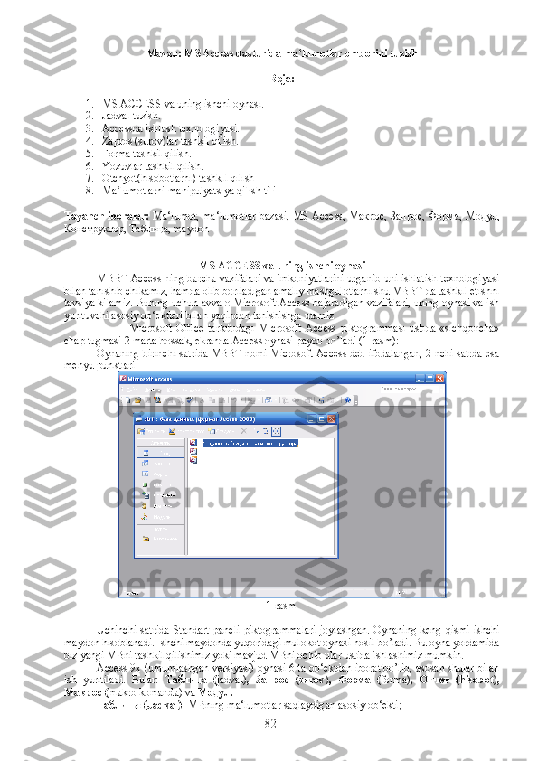 Mavzu: MS Access dasturida ma‘lumotlar omborini tuzish
Reja:
1. MS ACCESS va uning ishchi oynasi.
2. Jadval tuzish.
3. Accessda ishlash texnologiyasi.
4. Zapros (surov)lar tashkil qilish.
5. Forma tashkil qilish.
6. Yozuvlar tashkil qilish.
7. Otchyot(hisobotlarni) tashkil qilish
8. Ma‘lumotlarni manipulyatsiya qilish tili
Tayanch iboralar:   Ma‘lumot, ma‘lumotlar bazasi, MS Access,   Макрос ,   Запрос ,   Форма ,   Модул ,
Конструктор ,  Таблица , maydon
MS ACCESS va uning ishchi oynasi
MBBT Access ning barcha vazifalari va imkoniyatlarini urganib uni ishlatish texnologiyasi
bilan tanishib chikamiz, hamda olib boriladigan amaliy mashgulotlarni shu MBBT da tashkil etishni
tavsiya kilamiz. Buning uchun avvalo Microsoft Access bajaradigan vazifalari, uning oynasi va ish
yurituvchi asosiy ob‘ektlari bilan yaqindan tanishishga utamiz.
Microsoft   Office   tarkibidagi   Microsoft   Access   piktogrammasi   ustida   «sichqoncha»
chap tugmasi 2 marta bossak, ekranda Access oynasi paydo bo’ladi (1-rasm):
Oynaning birinchi satrida MBBT nomi Microsoft Access deb ifodalangan, 2-nchi satrda esa
menyu punktlari:
1-rasm.
Uchinchi   satrida   Standart   paneli   piktogrammalari   joylashgan.   Oynaning   keng   qismi   ishchi
maydon hisoblanadi. Ishchi maydonda yuqoridagi mulokot oynasi hosil bo’ladi. Bu oyna yordamida
biz yangi MBni tashkil qilishimiz yoki mavjud MBni ochib ular ustida ishlashimiz mumkin. 
Access 9x (umumlashgan versiyasi) oynasi 6 ta ob‘ektdan iborat bo’lib, asosan shular bilan
ish   yuritiladi.   Bular:   Т аблица   ( jadval) ,   Запрос   (surov ) ,   Форма   ( forma) ,   Отчет   (hisobot ) ,
Макрос  ( makro komanda)   va  Модул .
Таблицы  (Jadval) - MBning ma‘lumotlar saqlaydigan asosiy ob‘ekti;
82 