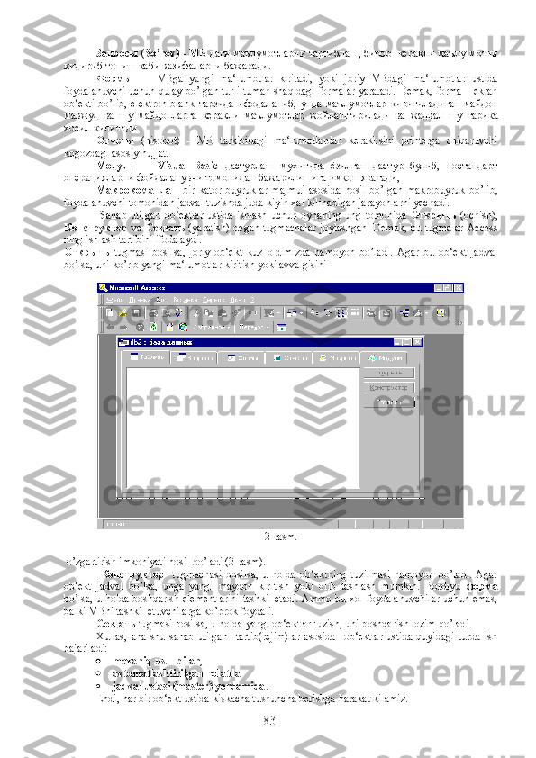   Запросы  ( So’rov)  -  МБ   даги   маълумотларни   тартиблаш ,  бирор     керакли   маълу - мотни
кидириб   топиш   каби   вазифаларни   бажаради .
Формы   –     MBga   yangi   ma‘lumotlar   kiritadi,   yoki   joriy   MBdagi   ma‘lumotlar   ustida
foydalanuvchi uchun qulay bo’lgan turli-tuman shaqldagi formalar yaratadi. Demak, forma – ekran
ob‘ekti   bo’lib,   elektron   blank   тарзида   ифодаланиб ,   унда   маълумотлар   киритиладиган   майдон
мавжуд   ва   шу   майдонларга   керакли   маълумотлар   жойлаштирилади   ва   жадвал   шу   тарика
хосил   килинади .
Отчеты   (hisobot)   -   MB   tarkibidagi   ma‘lumotlardan   keraklisini   printerga   chiqaruvchi
kogozdagi asosiy hujjat.
Модули   -     Visual   Basic   дастурлаш   мухитида   ёзилган   дастур   булиб ,   ностандарт
операцияларни   фойдаланувчи   томонидан   бажарилишига   имкон   яратади ,
Макрокоманда   -   bir   kator   buyruklar   majmui   asosida   hosil   bo’lgan   makrobuyruk   bo’lib,
foydalanuvchi tomonidan jadval tuzishda juda kiyin xal kilinadigan jarayonlarni yechadi. 
  Sanab   utilgan   ob‘ektlar   ustida   ishlash  uchun   oynaning   ung   tomonida   Открыть   (ochish),
Конструктор   va   Создать   (yaratish) degan tugmachalar joylashgan. Demak, bu tugmalar  Access
ning ishlash tartibini ifodalaydi.
Открыть   tugmasi   bosilsa,   joriy   ob‘ekt   kuz   oldimizda   namoyon   bo’ladi.   Agar   bu   ob‘ekt   jadval
bo’lsa, uni ko’rib yangi ma‘lumotlar kiritish yoki avvalgisini
2-rasm.
 o’zgartirish imkoniyati hosil bo’ladi (2-rasm).
  Конструктор     tugmachasi   bosilsa,   u   holda   ob‘ektning   tuzilmasi   namoyon   bo’ladi.   Agar
ob‘ekt   jadval   bo’lsa,   unga   yangi   maydon   kiritish   yoki   olib   tashlash   mumkin.   Bordiyu   форма
bo’lsa, u holda boshqarish elementlarini tashkil etadi. Ammo bu xol foydalanuvchilar uchun emas,
balki MBni tashkil etuvchilarga ko’prok foydali.
Создать  tugmasi bosilsa, u holda yangi ob‘ektlar tuzish, uni boshqarish lozim bo’ladi.
Xullas,   ana   shu   sanab   utilgan     tartib(rejim)lar   asosida     ob‘ektlar   ustida   quyidagi   turda   ish
bajariladi:
 mexaniq usul bilan,
 avtomatlashtirilgan holatda
 jadval ustasi (master) yordamida .
Endi, har bir ob‘ekt ustida kiskacha tushuncha berishga harakat kilamiz.
83 