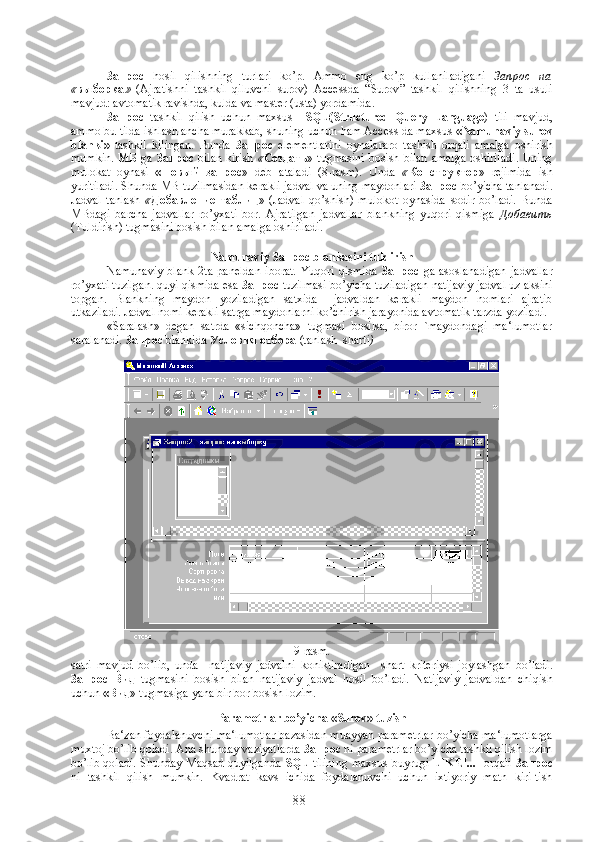      
Запрос   hosil   qilishning   turlari   ko ’ p .   Ammo   eng   ko ’ p   kullaniladigani   Запрос   на
« выборка »   ( Ajratishni   tashkil   qiluvchi   surov )   Accessda   “ Surov ”   tashkil   qilishning   3   ta   usuli
mavjud :  avtomatik   ravishda ,  kulda   va   master  ( usta )  yordamida . 
Запрос   tashkil   qilish   uchun   maxsus     SQL ( Structured   Query   Language )   tili   mavjud ,
ammo   bu   tilda   ishlash   ancha   murakkab ,  shuning   uchun   ham   Access   da   maxsus   « Namunaviy   surov
blanki »   tashkil   kilingan .   Bunda   Запрос   elementlarini   oynalararo   tashish   orqali   amalga   oshirish
mumkin .   МБ   ga   Запрос   bilan   kirish   « Создать »   tugmasini   bosish   bilan   amalga   oshiriladi .   Uning
mulokat   oynasi   «Новый   запрос »   deb   ataladi   (8- rasm ).   Unda   « Конструктор »   rejimida   ish
yuritiladi .  Shunda MB tuzilmasidan kerakli jadval va uning maydonlari  Запрос   bo’yicha tanlanadi.
Jadval   tanlash   « Добавление   таблиц »   (Jadval   qo’shish)   mulokot   oynasida   sodir   bo’ladi.   Bunda
MBdagi   barcha   jadvallar   ro’yxati   bor.   Ajratilgan   jadvallar   blankning   yuqori   qismiga   Добавить
(Tuldirish) tugmasini bosish bilan amalga oshiriladi.
Namunaviy  Запрос   blankasini tuldirish
Namunaviy   blank   2ta   paneldan   iborat.   Yuqori   qismida   Запрос   ga   asoslanadigan   jadvallar
ro’yxati tuzilgan. quyi qismida esa  Запрос   tuzilmasi bo’yicha tuziladigan natijaviy jadval uz aksini
topgan.   Blankning   maydon   yoziladigan   satxida     jadvaldan   kerakli   maydon   nomlari   ajratib
utkaziladi. Jadval nomi kerakli satrga maydonlarni ko’chirish jarayonida avtomatik tarzda yoziladi. 
«Saralash»   degan   satrda   «sichqoncha»   tugmasi   bosilsa,   biror   `maydondagi   ma‘lumotlar
saralanadi.  Запрос   blankida  Условия   отбора  (tanlash  sharti )  
9- rasm .
satri   mavjud   bo ’ lib ,   unda     natijaviy   jadvalni   koniktiradigan     shart   kriteriysi   joylashgan   bo ’ ladi .
Запрос   Вид   tugmasini   bosish   bilan   natijaviy   jadval   hosil   bo ’ ladi .   Natijaviy   jadvaldan   chiqish
uchun  « Вид » tugmasiga yana bir bor bosish lozim.
Parametrlar bo’yicha «Surov» tuzish
Ba‘zan foydalanuvchi ma‘lumotlar bazasidan muayyan parametrlar bo’yicha ma‘lumotlarga
muxtoj bo’lib qoladi. Ana shunday vaziyatlarda  Запрос  ni parametrlar bo’yicha tashkil qilish lozim
bo’lib qoladi. Shunday Maqsad quyilganda   SQL   tilining maxsus buyrugi   LIKE[...]   orqali   Запрос
ni   tashkil   qilish   mumkin.   Kvadrat   kavs   ichida   foydalanuvchi   uchun   ixtiyoriy   matn   kiri-tish
88 
