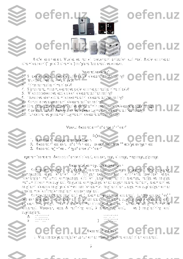 Aktiv   kolonkalar.   Musika   va   har   xil   tovushlarni   chiqarish   kurilmasi.   Aktiv   kolonkalar
dinamiklar soni (1 yoki 2 dinamikli) bo’yicha farqlanadi. va xokazo. 
Nazorat savollari :
1. SHaxsiy   kompyuter   asosiy   qurilmalarini   kiskacha   tariflab   bering ?
2. Monitorlar haqida nima bilasiz?
3. Printerlar haqida nima bilasiz?
4. Sichqoncha, modem, skaner va aktiv kolonkalar haqida nima bilasiz?
5. Mikroprotsessor va kattik diskni kiskacha tariflab bering?
6. Tezkor va kesh xotira mikrosxemalarini kiskacha tariflab bering?
7. Kontroller va adabterlarni kiskacha tariflab bering?
8. Ona platasi, disk yurituvchilari va elektr ta‘minlovchi blokni kiskacha tariflab bering?
9. Klaviatura turlari? Asosiy qism va maxsus tugmalarni kiskacha tariflab bering?
10. Funktsional va yordamchi tugmalarni kiskacha tariflab bering?
Mavzu:   Axborotlarni o’lchov birliklari
Reja:
1. Axborotni kompyuterda ta s virlash. 
2. Axborotni kodlash. To’ldirish kod. Teskari kod. Modifikatsiyalashgan kod
3. Axborot hajmi va uning o’lchov birliklari
Tayanch iboralar:    Axborot o’lchov birliklari, kodlash, bayt, kilobayt, megobayt, gigobayt
Axborotni kompyuterda tasvirlash 
Kompyuter  fakat  sonli   ko’rinishda  ifodalangan   axborotni  kayta  ishlay   oladi.   Shuning  uchun
kompyuterda   kayta   ishlanishi   lozim   bo’lgan   axborotni   sonli   ko’rinishda   tasvirlash   kerak.
Boshlangich   ma‘lumot   kompyuterga   kiritilishi   jarayonida   har   bir   rakamga,   harfga   va   belgiga
ma‘lum bir son mos quyiladi. Kelgusida kompyuterga ishlatiladigan barcha harflarni, rakamlarni va
belgilarni  kiskarok belgi yoki simvol deb ishlatamiz. Belgilar  bilan ularga mos quyiladigan  sonlar
orasida moslik o’rnatish belgilarni kodlash deyiladi.
Kompyuterda  barcha  belgilar  0  va  1 rakamlari  yordamida  kodlanadi.   Bunday kodlash   ikkili
kodlash   deyiladi.   0   va   1   rakamlari   bitlar   deb   ataladi.   Bu   atama   quyidagi   ingliz   so’zlarida   kelib
chikkan:   binary   digit   –   ikkilik   rakamlar.   Har   bir   belgi   8   ta   0   va   1   lar   ketma-ketligi   ko’rinishida
kodlanadi.   Masaslan,   katta   A   harfining   kodi,   9   rakamining   kodi,   +     va   )   belgilarining   kodi
quyidagicha.
       А    - 01000001                                                    +  - 00101011
      9    - 00110011                                                    )   - 00101001
Axborotni kodlash
EHMda operatsiyalar bajarish uchun sonlar maxsus mashina kodlari bilan kodlanadi. 
9 