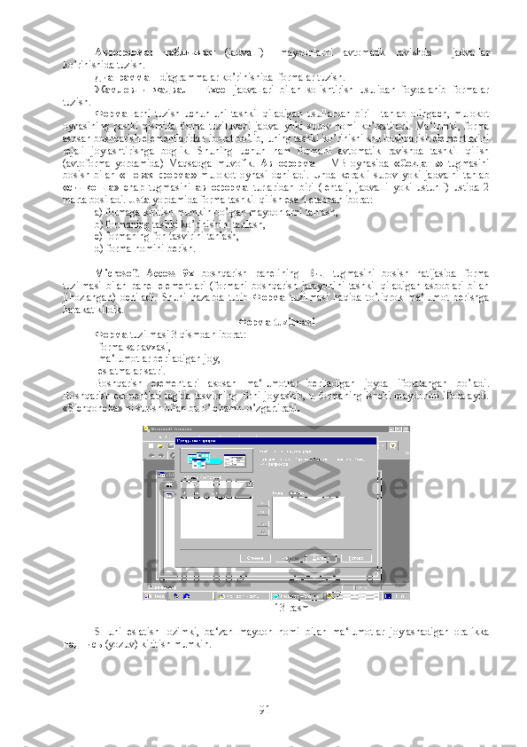 Автоформа :   табличная   (jadvalli)–   maydonlarni   avtomatik   ravishda     jadvallar
ko’rinishida tuzish.
Диаграмма   – diagrammalar ko’rinishida  formalar tuzish.
Жамловчи   жадвал   -   Excel   jadvallari   bilan   solishtirish   usulidan   foydalanib   formalar
tuzish.
Форма   larni   tuzish   uchun   uni   tashkil   qiladigan   usullardan   biri       tanlab   olingach,   mulokot
oynasining  pastki  qismida  forma  tuziluvchi   jadval  yoki  surov nomi   ko’rsatiladi.   Ma‘lumki,  forma
asosan boshqarish elementlaridan iborat bo’lib, uning tashki ko’rinishi shu boshqarish elementlarini
rejali   joylashtirishga   boglik.   Shuning   uchun   ham   formani   avtomatik   ravishda   tashkil   qilish
(avtoforma   yordamida)   Maqsadga   muvofik.   Автоформа   –   MB   oynasida   « Создать »   tugmasini
bosish   bilan   « Новая   форма »   mulokot   oynasi   ochiladi.   Unda   kerakli   surov   yoki   jadvalni   tanlab
« сичконча »   chap   tugmasini   автоформа   turlaridan   biri   (lentali,   jadvalli   yoki   ustunli)   ustida   2
marta bosiladi.  Usta  yordamida forma tashkil qilish esa 4 etapdan iborat:
a) formaga kiritish mumkin bo’lgan maydonlarni tanlash,
b) formaning tashki ko’rinishini tanlash,
c) formaning fon tasvirini tanlash,
d) forma nomini berish.
  Microsoft   Access   9x   boshqarish   panelining   Вид   tugmasini   bosish   natijasida   forma
tuzilmasi   bilan   panel   elementlari   (formani   boshqarish   jarayonini   tashkil   qiladigan   asboblari   bilan
jihozlangan)   ochiladi.   Shuni   nazarda   tutib   Форма   tuzilmasi   haqida   to’liqrok   ma‘lumot   berishga
harakat kildik.
Форма   tuzilmasi
Форма   tuzilmasi 3 qismdan iborat:
-forma sarlavxasi,
-ma‘lumotlar beriladigan joy,
-eslatmalar satri.
Boshqarish   elementlari   asosan   ma‘lumotlar   beriladigan   joyda   ifodalangan   bo’ladi.
Boshqarish elementlari tagida tasvirning   foni joylashib, u formaning ishchi maydonini ifodalaydi.
«Sichqoncha» ni surish bilan bu o’lchamni o’zgartiradi .  
13-rasm
SHuni   eslatish   lozimki,   ba‘zan   maydon   nomi   bilan   ma‘lumotlar   joylashadigan   oralikka
надпись  (yozuv) kiritish mumkin.  
91 