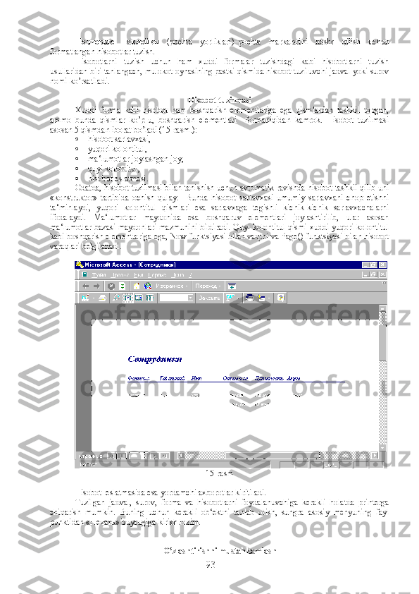 Почтовые   наклейки   (pochta   yorliklari)–pochta   markalarini   nashr   qilish   uchun
formatlangan hisobotlar tuzish.
Hisobotlarni   tuzish   uchun   ham   xuddi   formalar   tuzishdagi   kabi   hisobotlarni   tuzish
usullaridan biri tanlangach, mulokot oynasining pastki qismida hisobot tuziluvchi jadval yoki surov
nomi ko’rsatiladi.
Hisobot tuzilmasi
Xuddi   forma   kabi   hisobot   ham   boshqarish   elementlariga   ega   qismlardan   tashkil   topgan,
ammo   bunda   qismlar   ko’p-u,   boshqarish   elementlari     formaniqidan   kamrok.   Hisobot   tuzilmasi
asosan 5 qismdan iborat bo’ladi (15-rasm.):
 hisobot sarlavxasi,
 yuqori kolontitul,
 ma‘lumotlar joylashgan joy,
 quyi kolontitul,
 hisobot eslatmasi. 
Odatda, hisobot tuzilmasi bilan tanishish uchun avtomatik ravishda hisobot tashkil qilib uni
«konstruktor»   tartibida   ochish   qulay.     Bunda   hisobot   sarlavxasi   umumiy   sarlavxani   chop   etishni
ta‘minlaydi,   yuqori   kolontitul   qismlari   esa   sarlavxaga   tegishli   kichik-kichik   sarlavxachalarni
ifodalaydi.   Ma‘lumotlar   maydonida   esa   boshqaruv   elementlari   joylashtirilib,   ular   asosan
ma‘lumotlar bazasi maydonlari mazmunini bildiradi. Quyi kolontitul qismi xuddi yuqori kolontitul
kabi boshqarish elementlariga ega, Now funktsiyasi bilan vaqtni va Page() funktsiyasi bilan hisobot
varaqlari belgilanadi. 
15-rasm
Hisobot  eslatmasida esa yordamchi axborotlar kiritiladi.
Tuzilgan   jadval,   surov,   forma   va   hisobotlarni   foydalanuvchiga   kerakli   holatda   printerga
chiqarish   mumkin.   Buning   uchun   kerakli   ob‘ektni   tanlab   olish,   sungra   asosiy   menyuning   fayl
punktidan « Печать » buyrugiga kirish lozim.
O’zlashtirishni mustahkamlash
93 