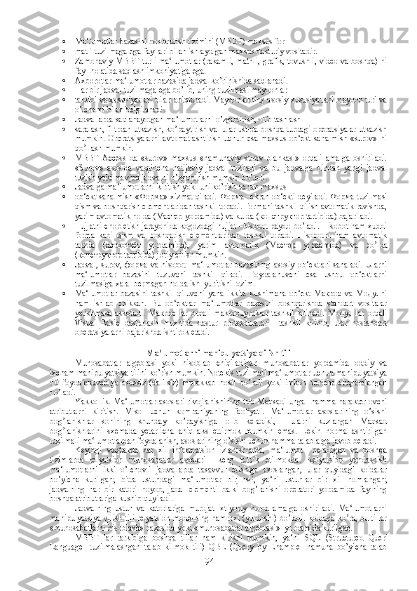  Ma‘lumotlar bazasini boshqarish tizimini (MBBT) maxsus for-
 matli tuzilmaga ega fayllari bilan ishlaydigan maxsus dasturiy vositadir.
 Zamonaviy MBBT turli ma‘lumotlar (rakamli, matnli, grafik, tovushli, video va boshqa) ni
fayl holatida saqlash imkoniyatiga ega.
 Axborotlar ma‘lumotlar bazasida jadval ko’rinishida saqlanadi.
 Har bir jadval tuzilmaga ega bo’lib, uning tuzilmasi maydonlar
 tarkibi va xususiyatlari bilan aniqlanadi. Maydonlarning asosiy xususiyatlari maydon turi va
o’lchami bilan belgilanadi.
 Jadvallarda saqlanayotgan ma‘lumotlarni o’zgartirish, olib tashlash 
 saralash, filtrdan utkazish, ko’paytirish va  ular ustida boshqa turdagi operatsiyalar utkazish
mumkin.   Operatsiyalarni  avtomatlashtirish   uchun  esa  maxsus  ob‘ekt   sanalmish   «surov»  ni
qo’llash mumkin.
 MBBT   Access   da   «surov»   maxsus   «namunaviy   surov   blankasi»   orqali   amalga   oshiriladi.
«Surov»   asosida   vaqtincha   natijaviy   jadval   tuziladi   va   bu   jadvalga   binoan   yangi   jadval
tuzish yoki mavjud jadvalni o’zgartirish mumkin bo’ladi.
 Jadvalga ma‘lumotlarni kiritish yoki uni ko’rish uchun maxsus 
 ob‘ekt sanalmish « Форма » xizmat qiladi.   Форма  –ekran ob‘ekti deyiladi.   Форма  tuzilmasi
qism va boshqarish elementlaridan tashkil topadi. Formani tashkil qilish avtomatik ravishda,
yarim avtomatik holda ( Мастер  yordamida) va kulda ( конструктор  tartibida) bajariladi.
 Hujjatni chop etish jarayonida kogozdagi hujjat –hisobot paydo bo’ladi. Hisobot ham xuddi
forma   kabi   qism   va   boshqarish   elementlaridan   tashkil   topadi.   Hisobotni   ham   avtomatik
tarzda   ( автоотчёт   yordamida),   yarim   avtomatik   ( Мастер   yordamida)   va   qo’lda
( конструктор  tartibida) joriy qilish mumkin.
 Jadval, surov,   форма   va hisobot–ma‘lumotlar  bazasining  asosiy ob‘ektlari  sanaladi.  Ularni
ma‘lumotlar   bazasini   tuzuvchi   tashkil   qiladi.   Foydalanuvchi   esa   ushbu   ob‘ektlarni
tuzilmasiga xalal bermagan holda ish  yuritishi lozim.
 Ma‘lumotlar   bazasini   tashkil   qiluvchi   yana   ikkita   kushimcha   ob‘ekt   Макрос   va   Модулni
ham   ishlab   chikkan.   Bu   ob‘ektlar   ma‘lumotlar   bazasini   boshqarishda   standart   vositalar
yetishmasa   askotadi.   Макрос   lar   orqali   makrobuyruklar   tashkil   kilinadi.   Модул   lar   orqali
Visual   Basic   dasturlash   muxitida   dastur   protseduralari     tashkil   kilinib,   ular   nostandart
operatsiyalarni bajarishda ishtirok etadi.
Ma‘lumotlarni manipulyatsiya qilish tili
Munosabatlar   algebrasi   yoki   hisoblab   chiqiladigan   munosabatlar   yordamida   oddiy   va
ixcham manipulyatsiya tilini ko’rish mumkin. Notekis tuzilmali ma‘lumotlar uchun manipulyatsiya
tili   foydalanuvchiga   asossiz   (dalilsiz)   murakkab   hosil   bo’ladi   yoki   imkon   boricha   chegaralangan
bo’ladi.
Yakkollik. Ma‘lumotlar  asoslari rivojlanishining  tub Maqsadi unga   hamma  harakterlovchi
atributlarni   kiritish.   Misol   uchun   kompaniyaning   faoliyati.   Ma‘lumotlar   asoslarining   o’sishi
bog’lanishlar   sonining   shunday   ko’payishiga   olib   keladiki,     ularni   kuzlangan   Maqsad
bog’lanishlarini   sxemada   yetarlicha   aniq   aks   ettirmok   mumkin   emas.   Lekin   normallashtirilgan
tuzilmali ma‘lumotlardan foydalanish, asoslarining o’sishi uchun hamma talablarga javob beradi.
Keyingi   vaqtlarda   har   xil   informatsion   izlanishlarda,   ma‘lumot     beradigan   va   boshqa
tizimlarda   relyatsion   munosabatlar   asoslari     keng   tatbik   etilmokda.   Relyatsion   yondashish
ma‘lumotlarni   ikki   o’lchovli   jadvallarda   tasavvur   etishiga   asoslangan,   ular   quyidagi   koidalar
bo’yicha   kurilgan;   bitta   ustundagi   ma‘lumotlar   birjinsli,   ya‘ni   ustunlar   bir   xil   nomlangan;
jadvalning   har   bir   katori   noyob,   jadal   elementi   balki   bog’lanishi   operatori   yordamida   faylning
boshqa atributlariga kushib quyiladi.
Jadvalning   ustun   va   katorlariga   murojat   ixtiyoriy   holda   amalga   oshiriladi.   Ma‘lumotlarni
manipulyatsiya qilish tili relyatsion modelning hamroxi (yuldoshi) bo’ladi. koidaga ko’ra, bu tillar
«munosabatlarni hisoblash» bazasida yoki «munosabatlar algebrasi»  yordamida kurilgan.
MBBT   lar   tarkibiga   boshqa   tillar   ham   kirishi   mumkin,   ya‘ni   SQL   ( Structured   Queri
Language -   tuzilmalashgan   talab   kilmok   tili)   QBE   (Query   by   Ehample   -namuna   bo’yicha   talab
94 