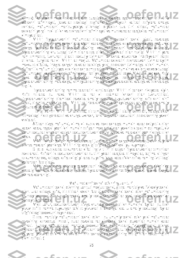 kilmok).   Relyatsion   model   birkator   ajralib   turadigan   xossalarga   ega   :   ma‘lumotlarni   bir   xillik
saqlashni   ta‘minlaydi,   jadvallar   orasidagi   bog’lanishlarni   maydon   kalitlari   bo’yicha   amalga
oshiradi,   ma‘lumotlarni   manipulyatsiya   qilishdagi   relyatsion   tula   tilni   kiritadi,   ma‘lumotlar
asoslarini yengil hosil qilish va boshqarishni ta‘minlaydi va munosabatlar darajasida ma‘lumotlarni
ximoya qiladi.
MBBT   foydalanuvchini   ma‘lumotlar   bilan   o’zaro   aloqasini   tashkil   qiladi,   bazalarga
ma‘lumotni   kiritishni   amalga   oshiradi,   ularni   saqlanishini   tartibga   soladi   va   asoslardan   ma‘lumot
olishga   yordam   beradi.   Proektlash   tilining   va   ma‘lumotlarni   manipulyatsiya   soddaligi,
foydalanuvchining   shu   turdagi   tizim   bilan   aloqa   qilish     qulayliklari   bilan   hozirgi   MBBT   ni   yana
ham   ommabop,   tushunarli   qiladi:   dasturiy   tizimlarni   tanlashda   «dustona»   interfeyslarni   barpo
qilishda.  Dunyoda  har xil   MBBT  lar  mavjud.   Ma‘lumotlar   asoslarini   boshqaruvchi  tizimlar   ayrim
maxsulot   sifatida,   integrallashgan   paketlar   tarkibiga   yoki   proektlash   tizimlariga   kirishi   mumkin.
Ko’pchilik ma‘lum bir joyga xos hisoblash tarmoqlarida ishlashi mumkin va «klient-server» turdagi
ma‘lumotlarni   kayta   ishlashni   ta‘minlaydi.   Tabiiyki   savol   tugiladi   qaysi   MBBT   ni   tanlash.   Ko’p
narsa   rahbariyat   fikricha,   mutaxassislar   maslaxatiga   va   berilgan   firma,   kompaniya,
foydalanuvchilarning malakasiga, kompyuterlarning texnikaviy harakteristikalariga va boshqalarga
boglik.
Foydalanuvchilarning   hamma   talablarini   kondiradigan   MBBT   ni   tanlash   nixoyatda   kiyin.
Ko’p   hollarda   bu   narsa   MBBT   da   har   xil   odamlar   ishlashi   bilan   tushuntiriladi.
Foydalanuvchilarning   piramidasi   bazasida   amaliy   dasturlar   buyurtuvchilarning   ko’p   sonli   sinfi
turadi, piramida markazida esa - MBBT da interaktiv rejimda ishlaydiganlar, chukkisida esa amaliy
dasturlarni yaratuvchilar.
Hozirgi   zamon   MBBT   uz   tarkibida,   bir   tomondan   kudratli   dialog   asboblari,   bularga   ekran
formasidagi hisob generatori va shunga uxshash, ichki tomondan dasturlarni proektlashning yaxshi
vositalari.
Aftidan   bizga   ma‘lumki,   xilma-xil   surok   va   baxolashlarga   mumkin   kadar   extiyotlik   bilan
karash  kerak,  negaki  yechilishi   mumkin   bo’lgan  masalani   sizdan  yaxshirok   takdim   etolmaydi,   siz
uchun dasturlar ishlab chikadigan dasturlashtiruvchilarning tajriba va malakasini ham hisobga olish
kerak.
MBBT ishlash tezligining mavjud testlari juda ham umumlashgan baxo beradi, lekin bu yoki
boshqa masalani yechishga MBBT ning kerakligi to’g’risida uzil kesil yul kuymaydi.
CHet   el   suroklarda   dokumentlar   sifati   ingliz   tilini   biladigan   foydalanuvchilar   tomonidan
baxolanadi.   Ko’pchilik   dasturlashtiruvchilar   bu   tilni   yetarli   darajada   bilmaydilar,   tarjima   kilingan
dokumentlar esa, koidaga ko’ra oxirgi yillarda bu yo’nalishda katta o’sish bo’lsa ham ingliz tilidagi
variantdan farq qiladi.
MBBT ni tanlashda shunday parametrlarni hisobga olish kerakki: bular dastur tuzilishining
soddaligi va ma‘lumotlar asoslarini kiritish foydalanuvchi bilan interfeysning «axilligi» va nixoyat
tez harakatchanligi.
Ma‘lumotlarni tashkil etishning uch turi
Ma‘lumotlarni tashkil etishning uch turi mavjud: tashki, global mantiqiy va fizikaviy tashkil
etish.   Ular   koidaga   ko’ra,   bir-biridan   keskin   farq   qiladilar.   Tashki   tashkil   etish   ma‘lumotlarning
shunday   tasavvuri   bilan   bog’langanki,   amaliy   dasturlashtiruvchilar   yoki   oxirgi   foydalanuvchilar
qanday tushunadilar.
Misol uchun, dasturlashtiruvchi o’ziga shunday tasavvur qilish mumkinki fayllar - bu bosh
yozuv   bo’lib   hamma   buysungan   tafsilot   yozuvlari   bilan   birgalikda.   U   amaliy   dasturdagi   fayllar
to’g’risidagi tasavvurni bayon etadi.
Global   mantiqiy   ma‘lumotlarni   tashkil   etish   -   bu   umumiy   tashkil   etish   yoki   ma‘lumotlar
bazasining   kontseptual   modeli,   bular   bazasida   har   xil   tashki   tashkil   etuvchilar   mumkin   kadar
olinadi.   Bunday   ma‘lumotlarni   mantiqiy   tasavvur   etish   ma‘lumotlarni   fizikaviy   tashkil   etishga
nisbatan tulaligicha boglik emas. U ma‘lumotlarni tasvirlash tilida tulib ketish oblastlarining borligi
va   yangi   yozuvlar   qo’shish   va   eskilarini   olib   tashlash   elementlarining   borligi   bilan   dasturning   bir
qismi bo’ladi. (   
95 