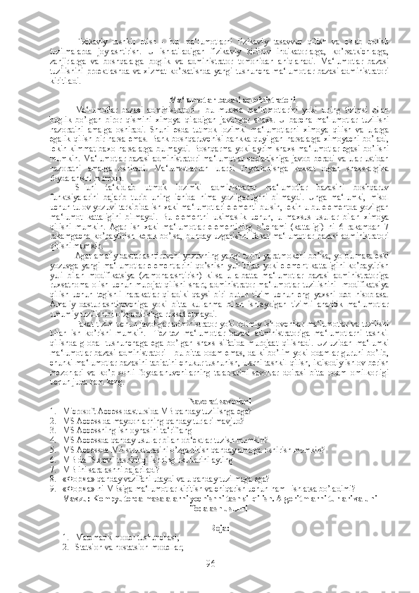 Fizikaviy   tashkil   etish   -   bu   ma‘lumotlarni   fizikaviy   tasavvur   qilish   va   eslab   qolish
tuzilmalarda   joylashtirish.   U   ishlatiladigan   fizikaviy   kidiruv   indikatorlarga,   ko’rsatkichlarga,
zanjirlarga   va   boshqalarga   boglik   va   administrator   tomonidan   aniqlanadi.   Ma‘lumotlar   bazasi
tuzilishini  proektlashda   va  xizmat   ko’rsatishda   yangi  tushuncha-ma‘lumotlar   bazasi  administratori
kiritiladi.
Ma‘lumotlar bazasi administratori
Ma‘lumotlar   bazasi   administratori   -   bu   muassa   ma‘lumotlarini   yoki   uning   tizimsi   bilan
boglik   bo’lgan   biror   qismini   ximoya   qiladigan   javobgar   shaxs.   U   barcha   ma‘lumotlar   tuzilishi
nazoratini   amalga   oshiradi.   Shuni   esda   tutmok   lozimki   ma‘lumotlarni   ximoya   qilish   va   ularga
egalik   qilish   bir  narsa   emas.   Bank   boshqaruvchisi   bankka   quyilgan   narsalarga   ximoyachi   bo’ladi,
lekin   kimmat   baxo   narsalarga   bulmaydi.   Boshqarma   yoki   ayrim   shaxs   ma‘lumotlar   egasi   bo’lishi
mumkin. Ma‘lumotlar  bazasi  administratori  ma‘lumotlar  saqlanishiga  javob  beradi va ular ustidan
nazoratni   amalga   oshiradi.   Ma‘lumotlardan   ularni   foydalanishga   ruxsat   olgan   shaxslargina
foydalanishi mumkin.
SHuni   ta‘kidlab   utmok   lozimki   administrator   ma‘lumotlar   bazasini   boshqaruv
funktsiyalarini   bajarib   turib   uning   ichida   nima   yozilganligini   bilmaydi.   Unga   ma‘lumki,   misol
uchun tulov yozuvi tarkibida ish xaki ma‘lumotlari elementi bulsin, lekin u bu elementda yozilgan
ma‘lumot   kattaligini   bilmaydi.   Bu   elementni   ukimaslik   uchun,   u   maxsus   usullar   bilan   ximoya
qilishi   mumkin.   Agar   ish   xaki   ma‘lumotlar   elementining   o’lchami   (kattaligi)   ni   6   rakamdan   7
rakamgacha   ko’paytirish   kerak   bo’lsa,   bunday   uzgarishni   fakat   ma‘lumotlar   bazasi   administratori
qilishi mumkin.
Agar amaliy dasturlashtiruvchi yozuvning yangi turini yaratmokchi bo’lsa, yo bulmasa eski
yozuvga  yangi  ma‘lumotlar   elementlarini  qo’shish yuli  bilan   yoki  element   kattaligini   ko’paytirish
yuli   bilan   modifikatsiya   (zamonalashtirish)   kilsa   u   albatta   ma‘lumotlar   bazasi   administratoriga
ruxsatnoma  olish uchun murojat  qilishi  shart,  administrator  ma‘lumotlar  tuzilishini    modifikatsiya
qilish   uchun   tegishli   harakatlar   qiladiki   qaysi   biri   butun   tizim   uchun   eng   yaxshi   deb   hisoblasa.
Amaliy   dasturlashtiruvchiga   yoki   bitta   kullanma   bilan   ishlaydigan   tizimli   analitik   ma‘lumotlar
umumiy tuzilishini o’zgartirishga ruxsat etmaydi.
Fakat tizim uchun javobgar administrator yoki doimiy ishlovchilar ma‘lumotlar va tuzilishi
bilan   ish   ko’rishi   mumkin.     Tez-tez   ma‘lumotlar   bazasi   administratoriga   ma‘lumotlarni   tashkil
qilishda   global   tushunchaga   ega   bo’lgan   shaxs   sifatida   murojaat   qilishadi.   Uz-uzidan   ma‘lumki
ma‘lumotlar  bazasi  administratori  - bu bitta  odam emas, dalki  bo’lim yoki odamlar  guruhi bo’lib,
chunki ma‘lumotlar bazasini tabiatini chukur tushunish, ularni tashkil qilish, iktisodiy ishlov berish
mezonlari   va   ko’p   sonli   foydalanuvchilarning   talablarini   savollar   doirasi   bitta   odam   omilkorligi
uchun juda ham keng.
Nazorat savollari
1. Microsoft Access dastursida MB qanday tuzilishga ega?
2. MS Access da maydonlarning qanday turlari mavjud?
3. MS Accessning ish oynasini ta‘riflang
4. MS Accessda qanday usullar bilan ob‘ektlar tuzish mumkin?
5. MS Accessda MB strukturasini o’zgartirish qanday amalga oshirish mumkin?
6. MB da "Surov" tashkil qilishning usullarini ayting
7. MB ini saralashni bajariladi?
8. « Форма » qanday vazifani utaydi va u qanday tuzilmaga ega?
9. « Форма » ni MBsiga ma‘lumotlar kiritish va chiqarish uchun ham   ishlatsa bo’ladimi?
Mavzu: Kompyuterda ma s alalarni yechishni tashkil qilish .  Algoritmlarni turlari va uni
ifodalash u s ullri .  
Reja :
1. Matematik model tushunchasi;
2. Statsion va nostatsion modellar;
96 