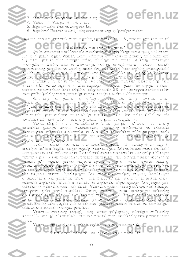 3. Parametrlari to’plangan va tarqoq modellar;
4. Masalani EHMda yechish bosqichlari;
5. Algoritm tushunchasi va uning vazifasi;
6. Algoritmni ifodalash usullari, uning xossalari va unga qo’yiladigan talablar.
Tayanch iboralar :   matematik model, algoritm, algoritmik tillar, EHM, masalani yechish modellari
M a t e m a t i k   m o d e l   t u s h u n c h a s i
Qadim zamonlardan beri inson o’z imkoniyatlarini kengaytirishga harakat qilib, turli mehnat
qurollarini   yaratib   kelgan.   Masalan,   uzoqni   ko’rolmaslikni   mikroskop,   teleskop,   radiolokator   kabi
buyumlarni   yaratish   bilan   qoplagan   bo’lsa,   bir-biriga   ma‘lumotlar   uzatishdagi   cheklangan
imkoniyatlarini   telefon,   radio   va   televideniya   hisobiga   kengaytirmoqda.   Elektron   hisoblash
mashinalarining   yaratilishi   va   ularning   keskin   rivojlanib   borishi   inson   ongining   imkoniyatlarini
to’ldiribgina   qolmay,   uning   turli-tuman   ma‘lumotlarni   tahlil   qilish   va   o’zining   ish   faoliyatida
uchrovchi masalalar yechimini qabul qilish tezligini ham jadal sur‘atda o’stiradi. 
Shunday   qilib,   fan   va   texnikaning   rivojlanishi   va   o’ta   murakkab   jarayonlarning   hisob
ishlarini   sifatli   va   tez   bajarilishini   talab   etayotgan   bir   paytda,-   yuqori   texnologiyali   elektron
hisoblash  mashinalarining  ishlab   chiqilishi  tabiiy   bir  holdir.   XXI  asr  –  kompyuterlashtirish   asrida
insoniyat faoliyatining barcha jabhalariga kompyuterlar jadal sur‘atda kirib bormoqda .
Zamonaviy   kompyuterlarning   ko’payib   borishi   esa   tabiiy   ravishda   undan
foydalanuvchilarning   safini   ortib   borishiga   turtki   bo’ladi.   Odatda   kompyuterdan   foydalanuvchilar
sinfi   juda   ham   xilma-xildir.   Lekin,   umumiy   qilib   ularni   kompyuterlardan   o’z   ishlarini   bajarishda
tayyor dastur mahsuloti sifatida foydalanuvchi-operatorlar sinfi va ular uchun zarur bo’lgan dastur
ta‘minotlarini   yaratuvchi-dasturchilar   sinfiga   ajratish   mumkin.   Dasturchilar   sinfini   esa   o’z
navbatida shartli ravishda tizimli va amaliy dasturchilar guruhlariga ajratamiz.
Mazkur   «Algritmik   tillar   va   dasturlash»   fanidan   yozilgan   ma‘ruzalar   matni   amaliy
dasturchilar   guruhiga   tegishli   mutaxassislarni,   institutning   «Informatika   va   axborotlar
texnologiyasi»   kafedrasida   «Informatika   va   AT»   yo’nalishi   bo’yicha   ta‘lim   olayotgan   texnik
bakalavrlar   va   kasbiy   ta‘lim   bo’yicha   muhandis-muallimlarni   Turbo-Paskal   algoritmik   tiliga
o’rgatish uchun mo’ljallangan.
Elektron   hisoblash   mashinalari   bilan   bevosita   ishlashdan   oldin   qanday   ishlarni   bajarish
kerakligini   ko’rib   chiqaylik.   Istalgan   hayotiy,   matematik   yoki   fizik   va   hokazo   masala   shartlarini
ifoda   qilish   dastlabki   ma‘lumotlar   va   fikrlarni   tasvirlashdan   boshlanadi   va   ular   qat‘iy   ta‘riflangan
matematik   yoki   fizik   va   hokazo   tushunchalar   tilida   bayon   qilinadi.   So’ngra   masalani   yechishning
maqsadi,   ya‘ni   masalani   yechish   natijasida   ayni   nimani   yoki   nimalarni   aniqlash   zarurligi
ko’rsatiladi. Masalani o’rganish uning matematik modelini tuzishdan boshlanadi, ya‘ni uning o’ziga
xos  asosiy xususiyatlari  ajratiladi  va ular o’rtasidagi matematik  munosabat  o’rnatiladi.  Boshqacha
qilib   aytganda,   dastlab   o’rganilayotgan   fizik   hodisaning   mohiyati,   belgilari,   ishlatiladigan
ko’rsatkichlar   so’zlar   yordamida   batafsil   ifoda   etiladi,   so’ngra   fizik   qonunlar   asosida   kerakli
matematik   tenglamalar   keltirilib   chiqariladi.   Bu   tenglamalar   o’rganilayotgan   fizik   jarayon   yoki
hodisalarning matematik  modeli  deb ataladi.  Matematik  modelni  haqiqiy ob‘ektga moslik  darajasi
amaliyotda   tajriba   orqali   tekshiriladi.   Odatda,   matematik   model   qaralayotgan   ob‘ektning
xususiyatlarini   aynan,   to’la   o’zida   mujassam   qilmaydi.   U   har   xil   faraz   va   cheklanishlar   asosida
tuzilgani uchun taqribiylik harakteriga ega, tabiiyki uning asosida olinayotgan natijalar ham taqribiy
bo’ladi.   Shuning   uchun,   tajriba   qilib   ko’rish   orqali   yaratilgan   modelni   baholash   va   lozim   bo’lgan
holda uni aniqlashtirish imkoniyati yaratiladi.
Matematik   modelning   aniqligi,   uning   korrekt   qo’yilganligi,   olinadigan   natijalarning
ishonchlilik     va   turg’unlik   darajasini     baholash   masalasi   modellashtirishning   asosiy   masalalaridan
biridir. 
Matematik modellarni shartli ravishda quyidagi turlarga ajratish mumkin. 
S t a t s i o n a r   m o d e l l a r   v a   n o s t a t s i o n a r   m o d e l l a r
97 