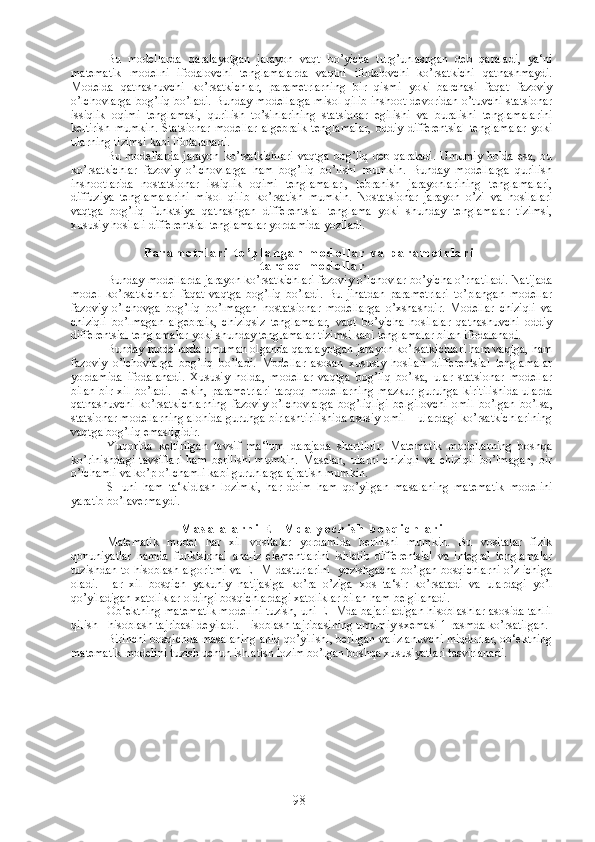 Bu   modellarda   qaralayotgan   jarayon   vaqt   bo’yicha   turg’unlashgan   deb   qaraladi,   ya‘ni
matematik   modelni   ifodalovchi   tenglamalarda   vaqtni   ifodalovchi   ko’rsatkichi   qatnashmaydi.
Modelda   qatnashuvchi   ko’rsatkichlar,   parametrlarning   bir   qismi   yoki   barchasi   faqat   fazoviy
o’lchovlarga bog’liq bo’ladi. Bunday modellarga  misol qilib inshoot devoridan o’tuvchi statsionar
issiqlik   oqimi   tenglamasi,   qurilish   to’sinlarining   statsionar   egilishi   va   buralishi   tenglamalarini
keltirish   mumkin.   Statsionar   modellar   algebraik   tenglamalar,   oddiy   differentsial   tenglamalar   yoki
ularning tizimsi kabi ifodalanadi. 
Bu modellarda   jarayon  ko’rsatkichlari  vaqtga  bog’liq   deb qaraladi.  Umumiy  holda   esa,  bu
ko’rsatkichlar   fazoviy   o’lchovlarga   ham   bog’liq   bo’lishi   mumkin.   Bunday   modellarga   qurilish
inshootlarida   nostatsionar   issiqlik   oqimi   tenglamalari,   tebranish   jarayonlarining   tenglamalari,
diffuziya   tenglamalarini   misol   qilib   ko’rsatish   mumkin.   Nostatsionar   jarayon   o’zi   va   hosilalari
vaqtga   bog’liq   funktsiya   qatnashgan   differentsial   tenglama   yoki   shunday   tenglamalar   tizimsi,
xususiy hosilali differentsial tenglamalar yordamida yoziladi.
P a r a m e t r l a r i   t o ’ p l a n g a n   m o d e l l a r   v a   p a r a m e t r l a r i  
t a r q o q   m o d e l l a r
Bunday modellarda jarayon ko’rsatkichlari fazoviy o’lchovlar bo’yicha o’rnatiladi. Natijada
model   ko’rsatkichlari   faqat   vaqtga   bog’liq   bo’ladi.   Bu   jihatdan   parametrlari   to’plangan   modellar
fazoviy   o’lchovga   bog’liq   bo’lmagan   nostatsionar   modellarga   o’xshashdir.   Modellar   chiziqli   va
chiziqli   bo’lmagan   algebraik,   chiziqsiz   tenglamalar,   vaqt   bo’yicha   hosilalar   qatnashuvchi   oddiy
differentsial tenglamalar yoki shunday tenglamalar tizimsi kabi tenglamalar bilan ifodalanadi.
Bunday modellarda umuman olganda qaralayotgan jarayon ko’rsatkichlari ham vaqtga, ham
fazoviy   o’lchovlarga   bog’liq   bo’ladi.   Modellar   asosan   xususiy   hosilali   differentsial   tenglamalar
yordamida   ifodalanadi.   Xususiy   holda,   modellar   vaqtga   bog’liq   bo’lsa,   ular   statsionar   modellar
bilan   bir   xil   bo’ladi.   Lekin,   parametrlari   tarqoq   modellarning   mazkur   guruhga   kiritilishida   ularda
qatnashuvchi   ko’rsatkichlarning   fazoviy   o’lchovlarga   bog’liqligi   belgilovchi   omil   bo’lgan   bo’lsa,
statsionar modellarning alohida guruhga birlashtirilishida asosiy omil – ulardagi ko’rsatkichlarining
vaqtga bog’liq emasligidir. 
Yuqorida   keltirilgan   tavsif   ma‘lum   darajada   shartlidir.   Matematik   modellarning   boshqa
ko’rinishdagi   tavsiflari   ham   berilishi   mumkin.   Masalan,   ularni   chiziqli   va   chiziqli   bo’lmagan,   bir
o’lchamli va ko’p o’lchamli kabi guruhlarga ajratish mumkin.
SHuni   ham   ta‘kidlash   lozimki,   har   doim   ham   qo’yilgan   masalaning   matematik   modelini
yaratib bo’lavermaydi. 
M a s a l a l a r n i   E H M d a   y e c h i s h   b o s q i c h l a r i
Matematik   model   har   xil   vositalar   yordamida   berilishi   mumkin.   Bu   vositalar   fizik
qonuniyatlar   hamda   funktsional   analiz   elementlarini   ishlatib   differentsial   va   integral   tenglamalar
tuzishdan to hisoblash algoritmi va EHM dasturlarini   yozishgacha bo’lgan bosqichlarni o’z ichiga
oladi.   Har   xil   bosqich   yakuniy   natijasiga   ko’ra   o’ziga   xos   ta‘sir   ko’rsatadi   va   ulardagi   yo’l
qo’yiladigan xatoliklar oldingi bosqichlardagi xatoliklar bilan ham belgilanadi. 
Ob‘ektning matematik modelini tuzish, uni EHMda bajariladigan hisoblashlar asosida tahlil
qilish - hisoblash tajribasi deyiladi. Hisoblash tajribasining umumiy sxemasi 1-rasmda ko’rsatilgan. 
Birinchi bosqichda masalaning aniq qo’yilishi, berilgan va izlanuvchi miqdorlar, ob‘ektning
matematik modelini tuzish uchun ishlatish lozim bo’lgan boshqa xususiyatlari tasvirlanadi.
98 