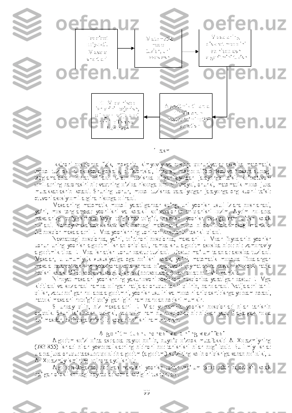 1-rasm
Ikkinchi   bosqichda   fizik,   mexaniq,   kimyoviy   va   boshqa   qonuniyatlar   asosida   matematik
model   tuziladi.   U   asosan   algebraik,   differentsial,   integral,   integro-differentsial   va   boshqa   turdagi
tenglamalardan   iborat   bo’ladi.   Ularni   tuzishda   o’rganilayotgan   jarayonga   ta‘sir   ko’rsatuvchi
omillarning  barchasini  bir vaqtning o’zida hisobga olib bo’lmaydi,  chunki, matematik  model juda
murakkablashib   ketadi.   Shuning   uchun,   model   tuzishda   qaraliyotgan   jarayonga   eng   kuchli   ta‘sir
etuvchi asosiy omillargina hisobga olinadi.
Masalaning   matematik   modeli   yaratilgandan   so’ng,   uni   yechish   usuli   izlana   boshlanadi,
ya‘ni,   mos   tenglamalar   yechilishi   va   kerakli   ko’rsatkichlar   aniqlanishi   lozim.   Ayrim   hollarda
masalaning   qo’yilishidan   keyin   to’g’ridan-to’g’ri,   masalani   yechish   usuliga   ham   o’tish   kerak
bo’ladi.   Bunday   masalalar   oshkor   ko’rinishdagi   matematik   model   bilan   ifodalanmasligi   mumkin.
Bu bosqich masalalarni EHMda yechishning uchinchi bosqichini tashkil qiladi.
Navbatdagi   bosqichda,   ya‘ni,   to’rtinchi   bosqichda,   masalani   EHMdan   foydalanib   yechish
uchun   uning   yechish   algoritmi   ishlab   chiqiladi,   hamda   shu   algoritm   asosida   biror-bir   zamonaviy
algoritmik   tilda   EHMda   ishlatish   uchun   dastur   tuziladi.     Dastur   ma‘lum   talablar   asosida   tuziladi.
Masalan,   u   umumiylik   xususiyatiga   ega   bo’lishi   kerak,   ya‘ni,   matematik   modelda   ifodalangan
masala   parametrlarining   yetarlicha   katta   sohada   o’zgaruvchi   qiymatlarida   dastur   ishonchli   natija
berishi kerak. U bir necha mustaqil qismlar (protseduralar) dan iborat bo’lishi mumkin.
Nihoyat  masalani   yechishning  yakunlovchi   beshinchi  bosqichida  yaratilgan   dastur EHMga
kiritiladi   va   sozlanadi   hamda   olingan   natijalar   chuqur   tahlil   qilinib,   baholanadi.   Natijalarni   tahlil
qilish, zarur bo’lgan hollarda algoritmni, yechish usulini va modelni aniqlashtirishga yordam beradi,
hattoki masalani noto’g’ri qo’yilganligini ham baholab berishi mumkin.
SHunday   qilib,   biz   masalalarni   EHMlar   yordamida   yechish   bosqichlari   bilan   tanishib
chiqdik.   Shuni   ta‘kidlash   lozimki,   har   doim   ham   bu   bosqichlar   bir-biridan   yaqqol   ajralgan   holda
bo’lmasdan, bir-biriga qo’shilib ketgan bo’lishi ham mumkin.
A l g o r i t m   t u s h u n c h a s i   v a   u n i n g   v a z i f a s i
Algoritm   so’zi   o’rta   asrlarda   paydo   bo’lib,   buyo’q   o’zbek   mutafakkiri   Al-Xorazmiyning
(783-855)   ishlari   bilan   yevropaliklarning   birinchi   bor   tanishishi   bilan   bog’liqdir.   Bu   ilmiy   ishlar
ularda juda chuqur taasurot qoldirib algoritm (algoritmi) so’zining kelib chiqishiga sabab bo’ldiki, u
Al-Xorazmiy ismining lotincha aytilishidir.
Algoritm   deganda,   berilgan   masalani   yechish   uchun   ma‘lum   tartib   bilan   bajarilishi   kerak
bo’lgan chekli sondagi buyruqlar ketma-ketligini tushuniladi.
99 