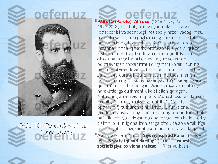 PARETO (Pareto) Vilfredo  
(1848 - 1923 ) * PARETO (Pareto) Vilfredo  (1848.15.7, Parij - 
1923.20.8, Semi-ni, Jeneva yaqinida) — italyan 
iqtisodchisi va sotsiologi, iqtisodiy nazariyadagi mat. 
maktabi vakili, marjinalizmning "Lozanna maktabi" 
an analarining davomchisi. 1893— 1906-yillarda ʼ
Lozanna untida iqtisodis professor P. siyosiy iqtisod 
kishilarnim ehtiyojlari bilan ularni qondirishnsh 
cheklangan vositalari o rtasidagi m vozanatni 	
ʻ
belgilaydigan mexanizm! i o rganishi kerak, buning 	
ʻ
uchun matematik va statistik tahlil usullart.i qo llash 	
ʻ
zarur, deb qaraydi. Daromadlarning taqsimlanishi, 
farovonlikning iqtisodiy nazariyasi to g risidagi "Pareto 	
ʻ ʻ
qonuni"ni ta riflab bergan. Marksizmga va inqilobiy 	
ʼ
harakatlarga dushmanlik ko zi bilan qaragan. 	
ʻ
Naflikning an anaviy miqdoriy o lchash usullaridan voz 	
ʼ ʻ
kechib, "ijtimoiy maksimal naflilik" ("Pareto 
optimumi") tushunchasini kiritdi. U funksional 
yondoshuv asosida ayir-boshlashning birdan-bir sababi 
naflilik (ehtiyoj) degan qoidadan voz kechib, iqtisodiy 
tizimni butunligicha izohlashga o tdi, talab va taklifga 	
ʻ
iqtisodiyotni muvozanatlovchi unsurlar sifatida qaradi.
* Asosiy asarlari 2 jildli " Siyosiy iqtisod kursi " (1896—
99), " Siyosiy iqtisod darsligi " (1906), " Umumiy 
sotsiologiya bo yicha traktat	
ʻ " (1916) va bosh . 