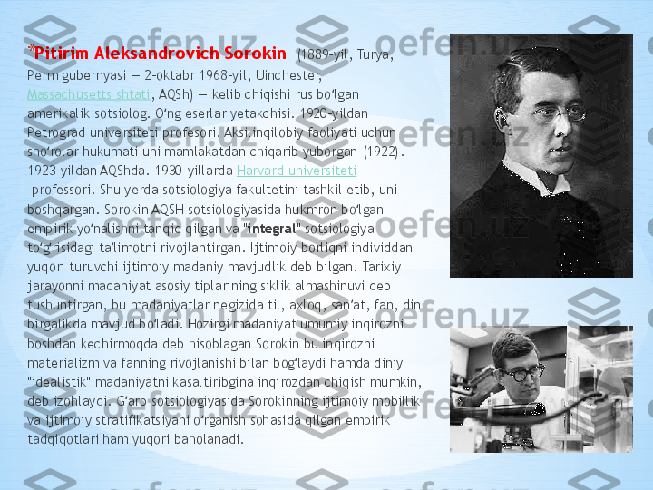 * P itirim Aleksandrovich Sorokin     (1889-yil, Turya, 
Perm gubernyasi — 2-oktabr 1968-yil, Uinchester, 
Massachusetts shtati , AQSh) — kelib chiqishi rus bo lgan ʻ
amerikalik sotsiolog. O ng eserlar yetakchisi. 1920-yildan 	
ʻ
Petrograd universiteti profesori. Aksilinqilobiy faoliyati uchun 
sho rolar hukumati uni mamlakatdan chiqarib yuborgan (1922). 	
ʻ
1923-yildan AQShda. 1930-yillarda  Harvard universiteti
 professori. Shu yerda sotsiologiya fakultetini tashkil etib, uni 
boshqargan. Sorokin AQSH sotsiologiyasida hukmron bo lgan 	
ʻ
empirik yo nalishni tanqid qilgan va "	
ʻ integral " sotsiologiya 
to g risidagi ta limotni rivojlantirgan. Ijtimoiy borliqni individdan 	
ʻ ʻ ʼ
yuqori turuvchi ijtimoiy madaniy mavjudlik deb bilgan. Tarixiy 
jarayonni madaniyat asosiy tiplarining siklik almashinuvi deb 
tushuntirgan, bu madaniyatlar negizida til, axloq, san at, fan, din 	
ʼ
birgalikda mavjud bo ladi. Hozirgi madaniyat umumiy inqirozni 	
ʻ
boshdan kechirmoqda deb hisoblagan Sorokin bu inqirozni 
materializm va fanning rivojlanishi bilan bog laydi hamda diniy 	
ʻ
"idealistik" madaniyatni kasaltiribgina inqirozdan chiqish mumkin, 
deb izohlaydi. G arb sotsiologiyasida Sorokinning ijtimoiy mobillik 	
ʻ
va ijtimoiy stratifikatsiyani o rganish sohasida qilgan empirik 	
ʻ
tadqiqotlari ham yuqori baholanadi. 