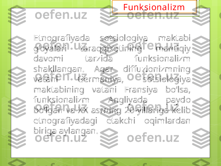 Etnografiyada  sotsiologiya  maktabi 
g‘oyalari  taraqqiYotining  mantiqiy 
davomi  tarzida  funksionalizm 
shakllangan.  Agar  diffuzionizmning 
vatani  Germaniya,  sotsiologiya 
maktabining  vatani  Fransiya  bo‘lsa, 
funksionalizm  Angliyada  paydo 
bo‘lgan  va  XX  asrning  20-yillariga  kelib 
etnografiyadagi  etakchi  oqimlardan 
biriga aylangan. Funk sionalizm                                             