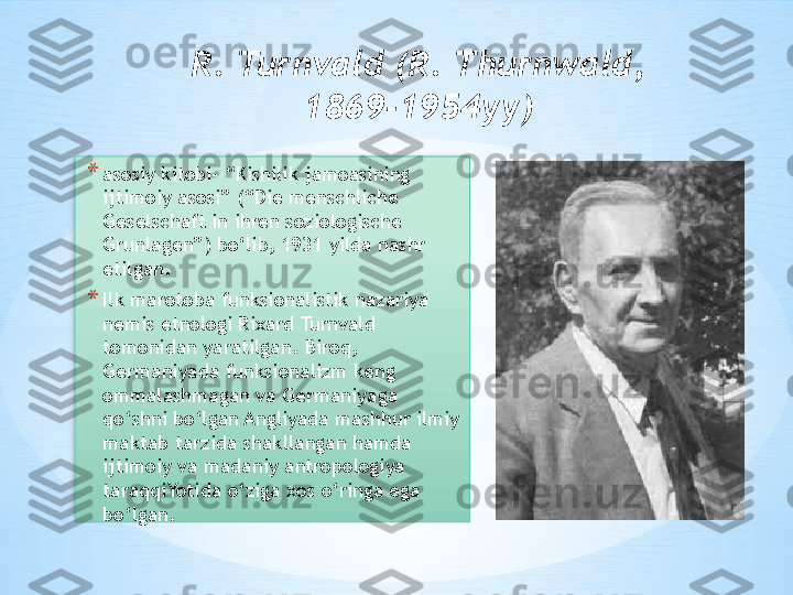 R. Turnvald (R. Thurnwald, 
1869-1954yy)
* asosiy kitobi- “Kishilik jamoasining 
ijtimoiy asosi” (“Die menschliche 
Geselschaft in ihren soziologische 
Grunlagen”) bo‘lib, 1931 yilda nashr 
etilgan. 
* Ilk marotoba funksionalistik nazariya 
nemis etnologi Rixard Turnvald 
tomonidan yaratilgan. Biroq, 
Germaniyada funksionalizm keng 
ommalashmagan va Germaniyaga 
qo‘shni bo‘lgan Angliyada mashhur ilmiy 
maktab tarzida shakllangan hamda 
ijtimoiy va madaniy antropologiya 
taraqqiYotida o‘ziga xos o‘ringa ega 
bo‘lgan.  