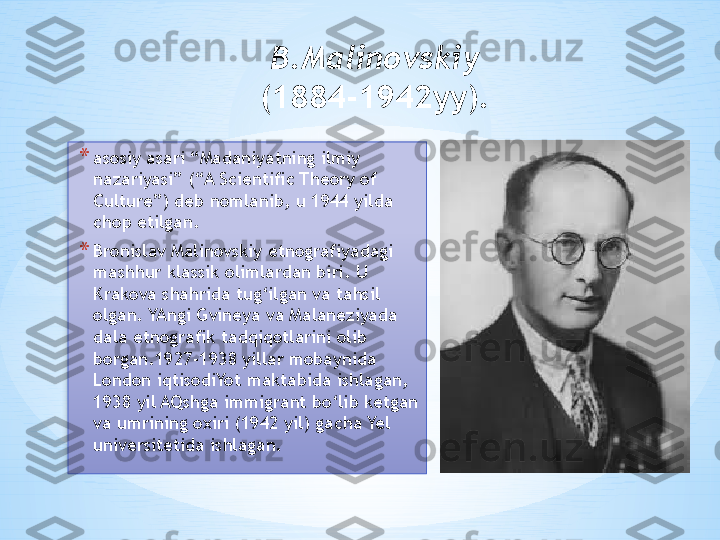 B.Malinovskiy  
(1884-1942yy). 
* asosiy asari “Madaniyatning ilmiy 
nazariyasi” (“A Scientific Theory of 
Culture”) deb nomlanib, u 1944 yilda 
chop etilgan. 
* Bronislav Malinovskiy etnografiyadagi 
mashhur klassik olimlardan biri. U 
Krakova shahrida tug‘ilgan va tahsil 
olgan. YAngi Gvineya va Malaneziyada 
dala etnografik tadqiqotlarini olib 
borgan.1927-1938 yillar mobaynida 
London iqtisodiYot maktabida ishlagan, 
1938 yil AQshga immigrant bo‘lib ketgan 
va umrining oxiri (1942 yil) gacha Yel 
universitetida ishlagan.   