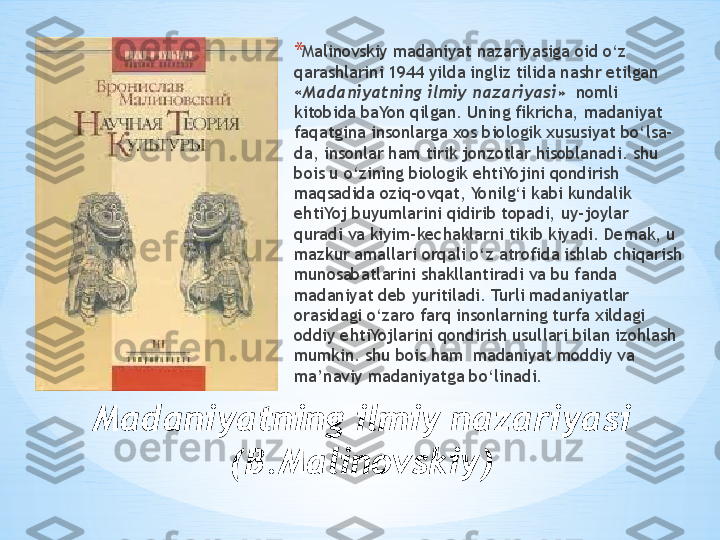 Madaniyatning ilmiy nazariyasi
(B.Malinovskiy) * Malinovskiy madaniyat nazariyasiga oid o‘z 
qarashlarini 1944 yilda ingliz tilida nashr etilgan 
« Madaniyatning ilmiy nazariyasi»   nomli 
kitobida baYon qilgan. Uning fikricha, madaniyat 
faqatgina insonlarga xos biologik xususiyat bo‘lsa-
da, insonlar ham tirik jonzotlar hisoblanadi. shu 
bois u o‘zining biologik ehtiYojini qondirish 
maqsadida oziq-ovqat, Yonilg‘i kabi kundalik 
ehtiYoj buyumlarini qidirib topadi, uy-joylar 
quradi va kiyim-kechaklarni tikib kiyadi. Demak, u 
mazkur amallari orqali o‘z atrofida ishlab chiqarish 
munosabatlarini shakllantiradi va bu fanda 
madaniyat deb yuritiladi. Turli madaniyatlar 
orasidagi o‘zaro farq insonlarning turfa xildagi 
oddiy ehtiYojlarini qondirish usullari bilan izohlash 
mumkin. shu bois ham  madaniyat moddiy va 
ma’naviy madaniyatga bo‘linadi. 