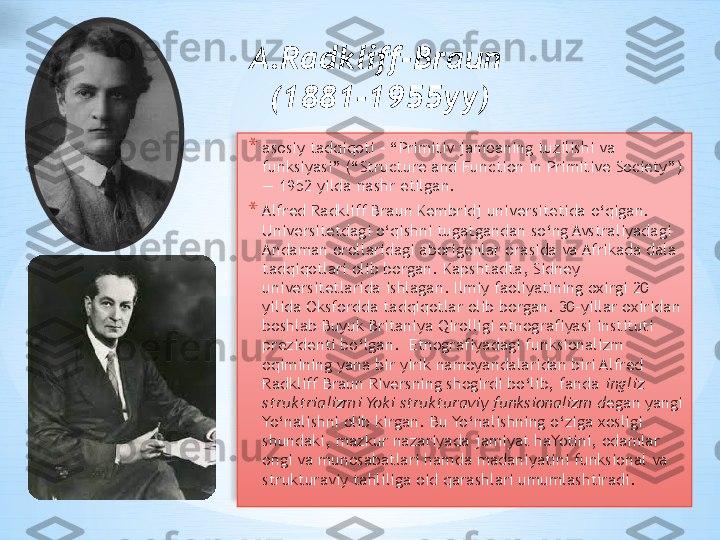 A.Radkliff-Braun 
(1881-1955yy)
* asosiy tadqiqoti - “Primitiv jamoaning tuzilishi va 
funksiyasi” (“Structure and Function in Primitive Society”) 
— 1952 yilda nashr etilgan. 
* Alfred Radkliff Braun Kembridj universitetida o‘qigan. 
Universitetdagi o‘qishni tugatgandan so‘ng Avstraliyadagi 
Andaman orollaridagi aborigenlar orasida va Afrikada dala 
tadqiqotlari olib borgan. Kapshtadta, Sidney 
universitetlarida ishlagan. Ilmiy faoliyatining oxirgi 20 
yilida Oksfordda tadqiqotlar olib borgan. 30-yillar oxiridan 
boshlab Buyuk Britaniya Qirolligi etnografiyasi instituti 
prezidenti bo‘lgan.    Etnografiyadagi funksionalizm 
oqimining yana bir yirik namoyandalaridan biri Alfred 
Radkliff Braun Riversning shogirdi bo‘lib, fanda  ingliz 
struktrializmi Yoki strukturaviy funksionalizm d egan yangi 
Yo‘nalishni olib kirgan. Bu Yo‘nalishning o‘ziga xosligi 
shundaki, mazkur nazariyada jamiyat haYotini, odamlar 
ongi va munosabatlari hamda madaniyatini funksional va 
strukturaviy tahliliga oid qarashlari umumlashtiradi.    