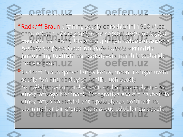 * Radkliff Braun  o‘zining asosiy qarashlarini 1950 yilda 
chop etilgan  «Etnografiya va sotsial antropologiya 
metodi»  va 1952 yilda e’lon qilingan  «Madaniyatning 
tarixiy va funksional talqini»  hamda  «Primitiv 
jamoaning tuzilishi va funksiyasi»   nomli kitoblarida 
ifoda etgan.
* Radkliff Braun qarashlariga ko‘ra, insonni o‘rganuvchi 
asosiy fan antropologiya bo‘lib, uch asosiy 
Yo‘nalishga-odam biologiyasi, qadimiy arxeologiya va 
etnografiyaga bo‘linadi. Etnografiya esa o‘z navbatida 
etnografiya va sotsial antropologiyaga bo‘linadi va 
ularning har bir o‘ziga xos maxsus uslublariga egadir.  