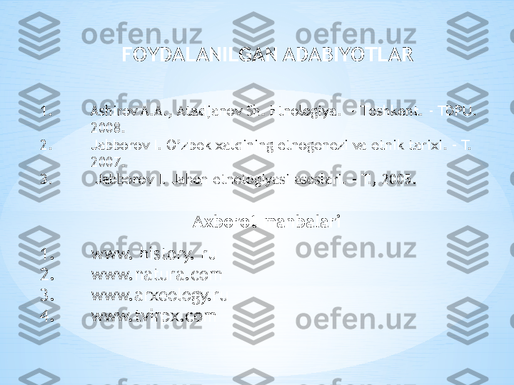 1. Ashirov A.A., Atadjanov Sh. Etnologiya.  –  Т oshkent. - TDPU.  
2008.
2. Jabborov I. O’zbek xalqining etnogenezi va etnik tarixi. – T. 
2007.
3.  Jabborov I. Jahon etnologiyasi asoslari. – T., 2005. FOYDALANILGAN  ADABIYOTLAR
Axborot manbalari
1. www. history. ru
2. www.natura.com
3. www.arxeology.ru
4. www.tvirpx.com 