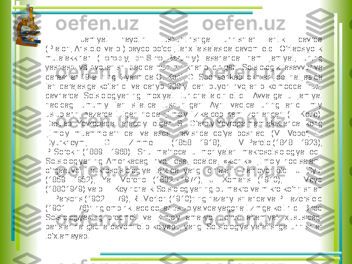 Jamiyat  hayotini  tushuntirishga  urinishlar  antik  davrda 
(Platon, Aristotel	 va  b.)  paydo  bo ddi,	 tarix	 falsafasida  davom  etdi.  O rtaosiyolik 	ʻ ʻ
mutafakkirlar  ( Forobiy, Ibn Sino, Beruniy )  asarlarida  ham  jamiyat,  uning 
yashashi  va  rivojlanishi  haqida  muhim  fikrlar  bildirilgan.  Sotsiologik	
 tasavvur	 va 
qarashlar  19-a.  ning  1-yarmida  O.  Kont,  G.	
 Spenser	 kabi  olimlar  ijodi  natijasida 
fan  darajasiga  ko tarildi  va  qariyb  200-y.  dan  buyen  rivojlanib  kelmoqda.  Turli 	
ʻ
davrlarda  Sotsiologiyaning  moxiyati  turlicha	
 talqin	 etildi.  Avvaliga  u  jamiyat 
haqidagi  umumiy  fan  sifatida  tushunilgan.  Ayni  vaqtda  uning  aniq  ilmiy 
uslublarini  nazarda  tutgan  holda  ijtimoiy	
 fizika	 deb  ham  izohlangan  (L.  Ketle). 
Dastlab  Yevropada  taraqqiy  etgan  S.  G arbiy
 Yevropa	 mamlakatlarida  keng 	ʻ
ijtimoiy  muammolarni	
 dalil	 va  asosli  ravishda  qo ya  boshladi  (M.  Veber,  E. 	ʻ
Dyurkheym,  G.  Zimmel  (1858—1918),  V.	
 Pareto	 (1848—1923), 
P.	
 Sorokin	 (1889—1968).  Shu  ma noda  u  mohiyatan  makrosotsiologiya  edi. 	ʼ
Sotsiologiyaning  Amerikadagi  rivoji  esa,  odatda,  «kichik»  ijtimoiy  hodisalarni 
o rganuvchi  mikrosotsiologiya  tarzida  yangi  qirralarini	
 namoyon	 etdi  [J.  Dyui 	ʻ
(1859—1952),  Ya.  Moreno  (1892—1974),  J.  Xomans  (1910),  E.  Meyo 
(18801949) va b. ]. Keyinchalik Sotsiologiyaning bu makro va mikro ko rinishlari 	
ʻ
T. Parsons (1902 — 79), R.	
 Merton	 (1910)ning nazariy ishlarida va P. Lazersfeld 
(1901 — 76)ning empirik tadqiqotlar uslubiyatvda yagona tizimga keltirildi. Biroq 
Sotsiologiyaning  predmeti  va  ijtimoiy  amaliyot  uchun  ahamiyati  xususidagi 
bahslar  haligacha  davom  etib  kelyapti,  yangi  Sotsiologiya  yaratishga  urinishlar 
to xtamayapti.	
ʻ                                                                                                                                                           