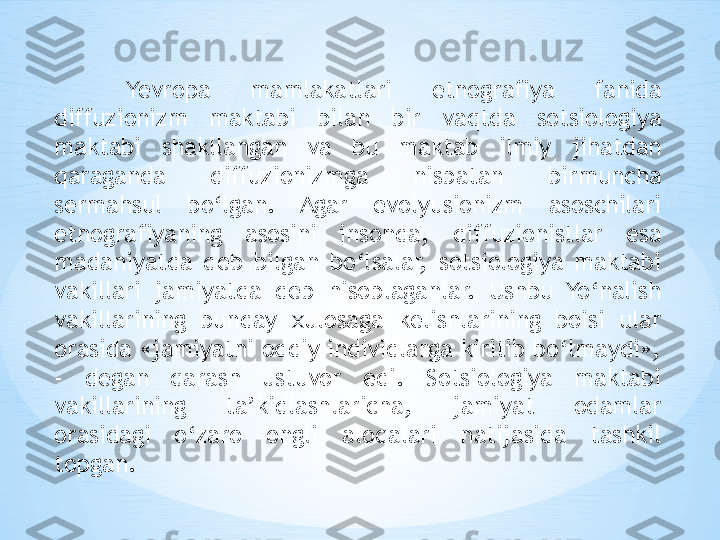 Yevropa  mamlakatlari  etnografiya  fanida 
diffuzionizm  maktabi  bilan  bir  vaqtda  sotsiologiya 
maktabi  shakllangan  va  bu  maktab  ilmiy  jihatdan 
qaraganda  diffuzionizmga  nisbatan  birmuncha 
sermahsul  bo‘lgan.  Agar  evolyusionizm  asoschilari 
etnografiyaning  asosini  insonda,  diffuzionistlar  esa 
madaniyatda  deb  bilgan  bo‘lsalar,  sotsiologiya  maktabi 
vakillari  jamiyatda  deb  hisoblaganlar.  Ushbu  Yo‘nalish 
vakillarining  bunday  xulosaga  kelishlarining  boisi  ular 
orasida «jamiyatni oddiy individlarga kiritib bo‘lmaydi», 
-  degan  qarash  ustuvor  edi.  Sotsiologiya  maktabi 
vakillarining  ta’kidlashlaricha,  jamiyat  odamlar 
orasidagi  o‘zaro  ongli  aloqalari  natijasida  tashkil 
topgan. 