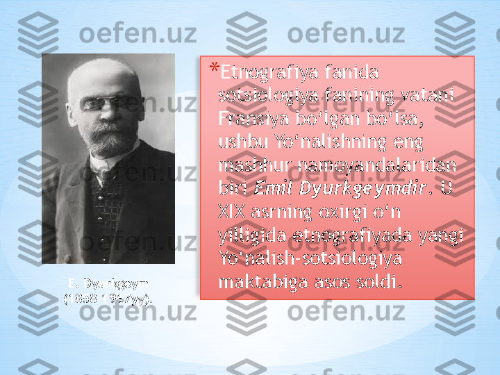 * Etnografiya fanida 
sotsiologiya fanining vatani 
Fransiya bo‘lgan bo‘lsa, 
ushbu Yo‘nalishning eng 
mashhur namoyandalaridan 
biri  Emil Dyurkgeymdir . U 
XIX asrning oxirgi o‘n 
yilligida etnografiyada yangi 
Yo‘nalish-sotsiologiya 
maktabiga asos soldi.E. Dyurkgeym  
(1858-1917yy).    