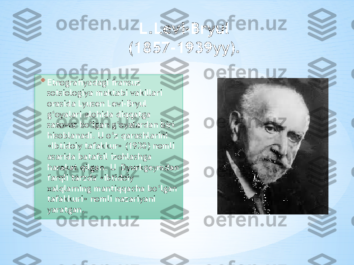 L.Levi-Bryul 
(1857-1939yy). 
* Etnografiyadagi fransuz 
sotsiologiya maktabi vakillari 
orasida Lyusen Levi-Bryul 
g‘oyalari alohida diqqatga 
sazovor bo‘lgan g‘oyalardan biri 
hisoblanadi. U o‘z qarashlarini 
«Ibtidoiy tafakkur» (1930) nomli 
asarida batafsil izohlashga 
harakat qilgan. U  Dyurkgeymdan 
farqli tarzda «ibtidoiy 
xalqlarning mantiqqacha bo‘lgan 
tafakkuri» nomli nazariyani 
yaratgan.   