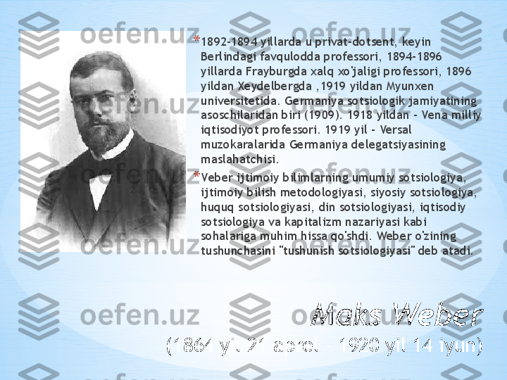 Maks Weber
(1864 yil 21 aprel - 1920 yil 14 iyun) * 1892-1894 yillarda u privat-dotsent, keyin 
Berlindagi favqulodda professori, 1894-1896 
yillarda Frayburgda xalq xo'jaligi professori, 1896 
yildan Xeydelbergda ,1919 yildan Myunxen 
universitetida. Germaniya sotsiologik jamiyatining 
asoschilaridan biri (1909). 1918 yildan - Vena milliy 
iqtisodiyot professori. 1919 yil - Versal 
muzokaralarida Germaniya delegatsiyasining 
maslahatchisi.
* V e ber ijtimoiy bilimlarning umumiy sotsiologiya, 
ijtimoiy bilish metodologiyasi, siyosiy sotsiologiya, 
huquq sotsiologiyasi, din sotsiologiyasi, iqtisodiy 
sotsiologiya va kapitalizm nazariyasi kabi 
sohalariga muhim hissa qo'shdi. Weber o'zining 
tushunchasini "tushunish sotsiologiyasi" deb atadi. 