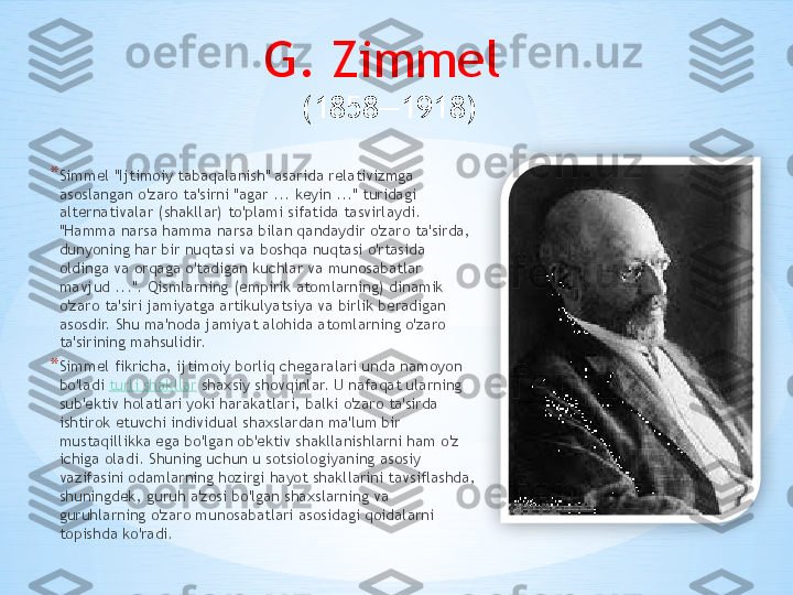 G. Zimmel 
(1858—1918)
* Simmel "Ijtimoiy tabaqalanish" asarida relativizmga 
asoslangan o'zaro ta'sirni "agar ... keyin ..." turidagi 
alternativalar (shakllar) to'plami sifatida tasvirlaydi. 
"Hamma narsa hamma narsa bilan qandaydir o'zaro ta'sirda, 
dunyoning har bir nuqtasi va boshqa nuqtasi o'rtasida 
oldinga va orqaga o'tadigan kuchlar va munosabatlar 
mavjud ...". Qismlarning (empirik atomlarning) dinamik 
o'zaro ta'siri jamiyatga artikulyatsiya va birlik beradigan 
asosdir. Shu ma'noda jamiyat alohida atomlarning o'zaro 
ta'sirining mahsulidir.
* Simmel fikricha, ijtimoiy borliq chegaralari unda namoyon 
bo'ladi  turli shakllar  shaxsiy shovqinlar. U nafaqat ularning 
sub'ektiv holatlari yoki harakatlari, balki o'zaro ta'sirda 
ishtirok etuvchi individual shaxslardan ma'lum bir 
mustaqillikka ega bo'lgan ob'ektiv shakllanishlarni ham o'z 
ichiga oladi. Shuning uchun u sotsiologiyaning asosiy 
vazifasini odamlarning hozirgi hayot shakllarini tavsiflashda, 
shuningdek, guruh a'zosi bo'lgan shaxslarning va 
guruhlarning o'zaro munosabatlari asosidagi qoidalarni 
topishda ko'radi.  