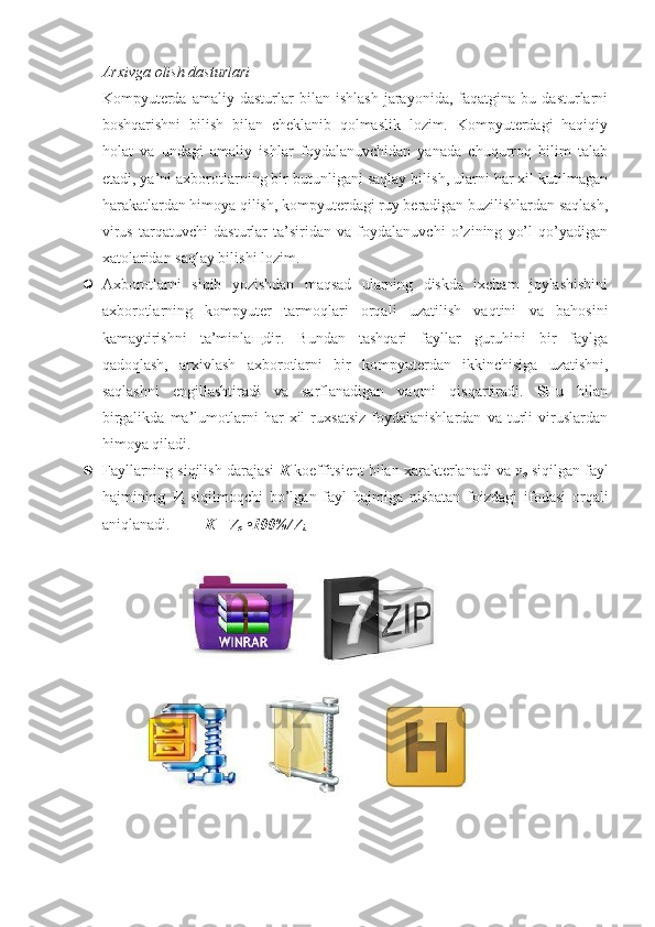 Arxivga olish dasturlari
Kompyuterda   amaliy   dasturlar   bilan   ishlash   jarayonida,  faqatgina   bu  dasturlarni
boshqarishni   bilish   bilan   cheklanib   qolmaslik   lozim.   Kompyuterdagi   haqiqiy
holat   va   undagi   amaliy   ishlar   foydalanuvchidan   yanada   chuqurroq   bilim   talab
etadi, ya’ni axborotlarning bir butunligani saqlay bilish, ularni har xil kutilmagan
harakatlardan himoya qilish, kompyuterdagi ruy beradigan buzilishlardan saqlash,
virus   tarqatuvchi   dasturlar   ta’siridan   va   foydalanuvchi   o’zining   yo’l   qo’yadigan
xatolaridan saqlay bilishi lozim.
 Axborotlarni   siqib   yozishdan   maqsad   ularning   diskda   ixcham   joylashishini
axborotlarning   kompyuter   tarmoqlari   orqali   uzatilish   vaqtini   va   bahosini
kamaytirishni   ta’minla щ dir.   Bundan   tashqari   fayllar   guruhini   bir   faylga
qadoqlash,   arxivlash   axborotlarni   bir   kompyuterdan   ikkinchisiga   uzatishni,
saqlashni   engillashtiradi   va   sarflanadigan   vaqtni   qisqartiradi.   SHu   bilan
birgalikda   ma’lumotlarni   har   xil   ruxsatsiz   foydalanishlardan   va   turli   viruslardan
himoya qiladi.
 Fayllarning siqilish darajasi  K  koeffitsient bilan xarakterlanadi va  v
o  siqilgan fayl
hajmining   V
i   siqilmoqchi   bo’lgan   fayl   hajmiga   nisbatan   foizdagi   ifodasi   orqali
aniqlanadi.          K= V
o  •100%/V
i   