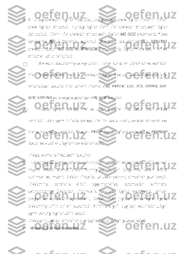  SHunday  arxivator  fayllar   mavjudki,  ular  yaratgan  arxiv  fayllar  o’zlarini  o’zlari
arxiv   fayldan   chiqaradi.   Bunday   fayllar   o’zini   o’zi   arxivdan   chiqaruvchi   faylar
deb ataladi.  O’zini  o’zi   arxivdan  chiqaruvchi  fayllar   MS  DOS   sistemasida  *.exe
kengaytma   fayl   ko’rinishida   saqlanadi.   Arxivator   dasturlar   ichidan   EXPAND
arxivator   dasturi   MS   DOS   va   WINDOWS   muhitlarida   fayllarni   arxivga   olish   va
chiqarish uchun ishlatiladi.
 Arxivator   dasturlarning   asosiy   turlari.   Hozirgi   kunda   ish   ulchamlari   va   vazifalari
bilan   farqlanuvchi   bir   necha   xil   arxivator   fayllar   mavjud.   Ular   ichidan   eng   ko’p
ishlatiladigan   dasturlar   bilan   tanishib   o’tamiz.   ARJ,   PKPAK,   LHA,   ICE,   HYPER,   ZIP,
RAK, EXPAND  va Rossiyada yaratilgan  AIN, RAR  dasturlari.
 Odatda   fayllarni   arxivga   olish   va   undan   chiqarish   bitta   dastur   orqali   amalga
oshiriladi.   Lekin   ayrim   hollarda   arxivga   olish   bir   dastur   orqali,   arxivdan   chiqarish   esa
boshqa   bir   amalga   oshiriladi.   Masalan:   PKZIP   dasturi   fayllarni   arxivga   olsa,   PKUNZIP
dasturi esa xuddi shu fayllarni arxivdan chiqaradi.
Diskga xizmat ko’rsatuvchi dasturlar
 Hozirgi paytda kompyuterlarda axborotlarni uzatuvchi va saqlovchi bo’lib asosan
magnit   disklar   xizmat   qiladi.   Kompyuter   ishlashi   jarayonida   tezkor   xotira
qurilmasi   va   magnit   disklar   o’rtasida   uzluksiz   axborot   almashish   yuz   beradi.
Disklarning   qanchalik   sifatli   tayyorlanishiga   qaramasdan   ko’pincha
axborotlarning   disklardan   o’qilmaslik   holatlari,   fayllar   sistemasida   ishlash
jarayonida   xatoliklar   ruy   berishi,   diskda   bush   joylarning   kamayishi   yoki
disklarning   to’lib   qolishi   kuzatiladi.   Ko’pincha   yo’l   quyilgan   xatoliklar   tufayli
ayrim zaruriy fayllar uchib ketadi.
 Diskdagi bu ishdan chiqishlar quyidagi sabablar tufayli yuzaga keladi.
 -  diskning fizik nuqsonlaridan, 