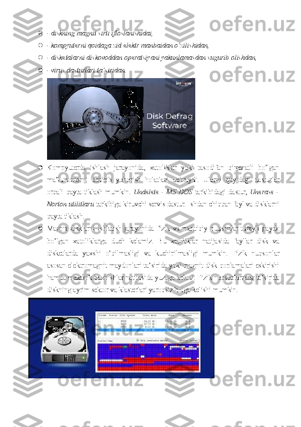  - diskning magnit sirti ifloslanishidai,
 - kompyuterni qoidaga zid elektr manbaidan o’zilishidan,
 - disketalarni diskovoddan operatsiyani yakunlamasdan sugurib olishdan,
 - virus dasturlari ta’siridan.
 Kompyuterda   ishlash   jarayonida,   xatoliklar   yoki   tasodifan   qimmatli   bo’lgan
ma’lumotlarni   uchirib   yuborish   holatlari   uchraydi.   Ularni   quyidagi   dasturlar
orqali   qayta   tiklash   mumkin.   Undelete   -   MS   DOS   tarkibidagi   dastur,   Unerase   -
Norton utilitlaru  tarkibiga kiruvchi servis dastur. Ishdan chiqqan fayl va disklarni
qayta tiklash.
 Magnit   disklarni   ishlatish   jarayonida   fizik   va   mantiqiy   nuqsonlar   tufayli   paydo
bo ’ lgan   xatoliklarga   duch   kelamiz .   Bu   xatoliklar   natijasida   fayllar   disk   va
disketlarda   yaxshi   o’qilmasligi   va   kuchirilmasligi   mumkin.   Fizik   nuqsonlar
asosan elektromagnit maydonlari ta’sirida yoki magnit disk qoplamalari eskirishi
hamda mexanik buzilishlar natijasida yuzaga keladi. Fizik nuqsonlarning ta’sirida
diskning ayrim sektor va klasterlari yaroqsiz holga kelishi mumkin.  