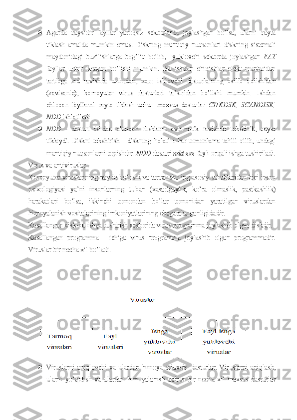  Agarda   qaysidir   fayllar   yaroqsiz   sektorlarda   joylashgan   bo’lsa,   ularni   qayta
tiklash   amalda   mumkin   emas.   Diskning   mantiqiy   nuqsonlari   diskning   sistemali
maydonidagi   buzilishlarga   bog’liq   bo’lib,     yuklovchi   sektorda   joylashgan   FAT
fayllar   uchib   ketgan   bo’lishi   mumkin.   Bu   ishdan   chiqishlar   elekt   manbaidan
tartibga   zid   ravishda   uzi щ dan,   xato   ishlovchi   dasturlarning   osilib   qolishidan
(zavisanie),   kompyuter   virus   dasturlari   ta’siridan   bo’lishi   mumkin.   Ishdan
chiqqan   fayllarni   qayta   tiklash   uchun   maxsus   dasturlar   CHKDSK,   SCANDISK,
NDD  ishlatiladi.
 NDD   -   dasturi   ishdan   chiqqan   disklarni   avtomatik   ravishda   tekshirib,   qayta
tiklaydi. Diskni  tekshirish  - diskning holatini  har  tomonlama tahlil  qilib, undagi
mantiqiy nuqsonlarni topishdir.  NDD  dasturi  ndd . exe  fayli orqali ishga tushiriladi.
Virus va antiviruslar
Kompyuter viruslarining paydo bo’lishi va tarqalishining asosiy sabablaridan biri inson
psixologiyasi   ya’ni   insonlarning   tu ban   (xasadguylik,   ko’ra   olmaslik,   pastkashlik)
harakatlari   bo’lsa,   ikkinchi   tomondan   bo’lar   tomonidan   yaratilgan   viruslardan
himoyalanish vositalarining imkoniyatlarining chegaralanganligidadir.
Kasallangan disk-bu ishga tushirish sektorida virus programma joylashib olgan diskdir. 
Kasallangan   programma   -   ichiga   virus   programma   joylashib   olgan   programmadir.
Viruslar bir necha xil bo’ladi.
 
 Viruslarni   aniqlovchi   va   ulardan   himoya   qiluvchi   dasturlar.   Viruslarni   aniqlash,
ularni   yo’qotish   va   ulardan   himoyalanish   uchun   bir   necha   xil   maxsus   dasturlar 