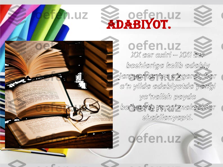 Adabiyot	.	
XX 	asr	oxiri	–	XXI 	asr	
boshlariga	kelib	adabiy	
jarayonlar	tez	o‘zgardi	, 	har	
o‘n	yilda	adabiyotda	yangi	
yo‘nalish	paydo	
bo‘lyapti	, 	yangi	maktablar	
shakllanyapti	. 