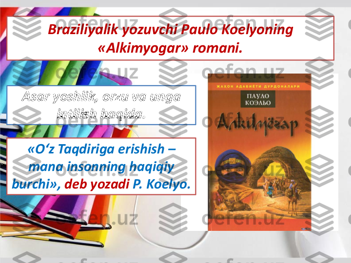 Braziliyalik	yozuvchi	Paulo 	Koelyoning	
«	Alkimyogar	» 	romani	. 	
Asar	yoshlik	, 	orzu	va	unga	
intilish	haqida	. 	
«	O‘z	Taqdiriga	erishish	–	
mana 	insonning	haqiqiy	
burchi	»,	deb 	yozadi	P. 	Koelyo	. 