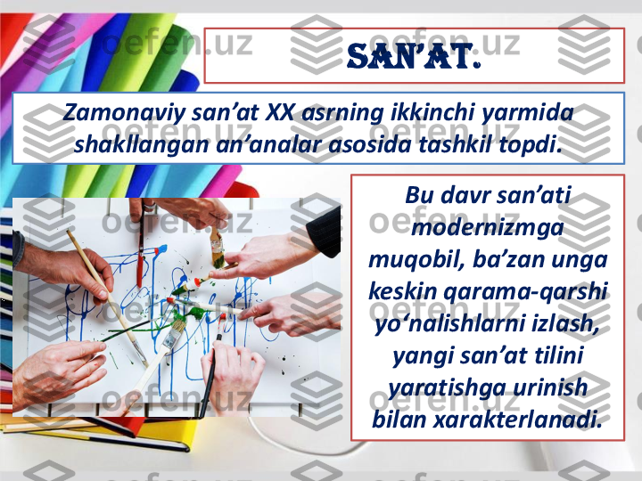 San’at	.	
Zamonaviy	san’at	XX 	asrning	ikkinchi	yarmida	
shakllangan	an’analar	asosida	tashkil	topdi	. 	
Bu 	davr	san’ati	
modernizmga	
muqobil	, 	ba’zan	unga	
keskin	qarama	-qarshi	
yo‘nalishlarni	izlash	, 	
yangi	san’at	tilini	
yaratishga	urinish	
bilan	xarakterlanadi	. 