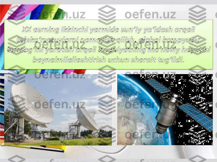 XX 	asrning	ikkinchi	yarmida	sun’iy	yo‘ldosh	orqali	
teleko‘rsatuvlarni	namoyish	qilish	, global 	kompyuter	
tarmog‘ini	yaratish	orqali	insoniyatning	ma’naviy	hayotini	
baynalmilallashtirish	uchun	sharoit	tug‘ildi	. 