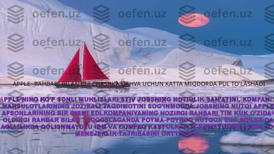 APPLE   RAHBARI BI LAN  BIR CHASHKA QAHVA UCHUN  KATTA MIQDORDA PUL TO’LASHADI
  
APPLE’NING KO’P SONLI MUHLISLARI STIV JOBSNING NOTIQLIK SAN’ATINI, KOMPANIYA 
MAHSULOTLARINING JOZIBALI TAQDIMOTINI SOG’INMOQDA.JOBSNING NUTQI APPLE 
AFSONLARINING BIR QISMI EDI.KOMPANIYANING HOZIRGI RAHBARI TIM KUK O’ZIDAN
OLDINGI RAHBAR BILAN TAQQOSLAGANDA POYMA-POYROQ NUTQQA EGA BO’LSA-DA,
AQLLILIKDA QOLISHMAYDI.U IBM VA COMPAQ KABI ULKAN IT-KOMPYUTERLARIDA TOP
MENEJERLIK TAJRIBASINI ORTTIRGAN.   