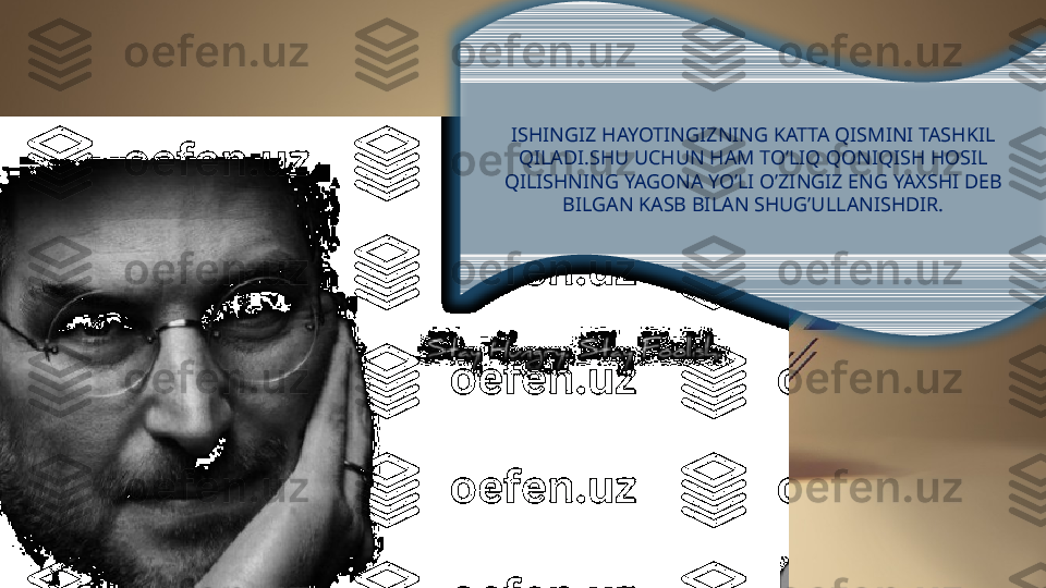 ISHINGIZ HAYOTINGIZNING KATTA QISMINI TASHKIL 
QILADI.SHU UCHUN HAM TO’LIQ QONIQISH HOSIL 
QILISHNING YAGONA YO’LI O’ZINGIZ ENG YAXSHI DEB 
BILGAN KASB BILAN SHUG’ULLANISHDIR.  