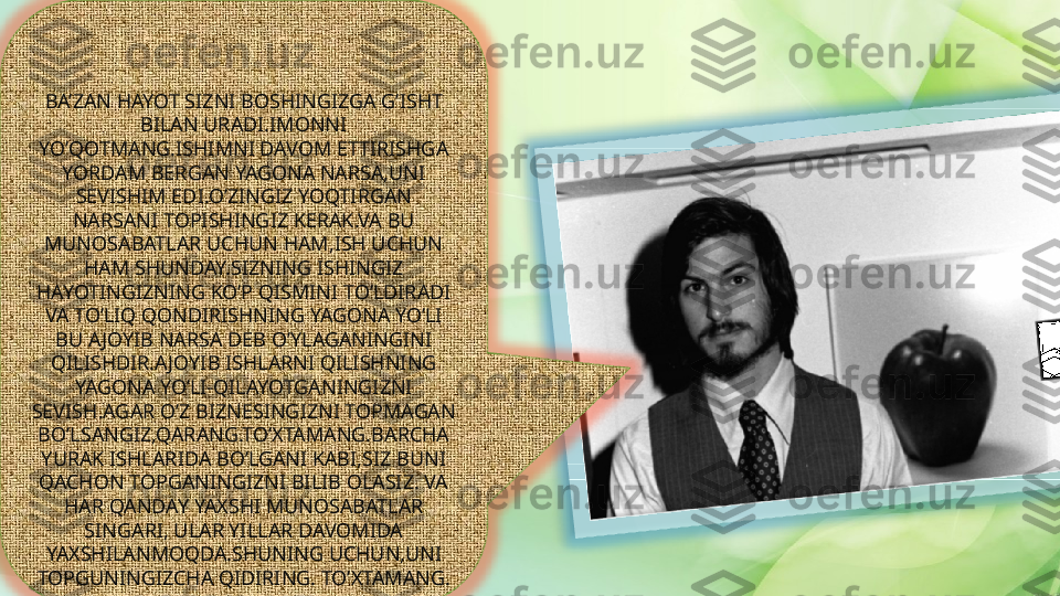 BA’ZAN HAYOT SIZNI BOSHINGIZGA G’ISHT 
BILAN URADI.IMONNI 
YO’QOTMANG.ISHIMNI DAVOM ETTIRISHGA 
YORDAM BERGAN YAGONA NARSA,UNI 
SEVISHIM EDI.O’ZINGIZ YOQTIRGAN 
NARSANI TOPISHINGIZ KERAK.VA BU 
MUNOSABATLAR UCHUN HAM,ISH UCHUN 
HAM SHUNDAY.SIZNING ISHINGIZ 
HAYOTINGIZNING KO’P QISMINI TO’LDIRADI 
VA TO’LIQ QONDIRISHNING YAGONA YO’LI 
BU AJOYIB NARSA DEB O’YLAGANINGINI 
QILISHDIR.AJOYIB ISHLARNI QILISHNING 
YAGONA YO’LI-QILAYOTGANINGIZNI 
SEVISH.AGAR O’Z BIZNESINGIZNI TOPMAGAN 
BO’LSANGIZ,QARANG.TO’XTAMANG.BARCHA 
YURAK ISHLARIDA BO’LGANI KABI,SIZ BUNI 
QACHON TOPGANINGIZNI BILIB OLASIZ. VA 
HAR QANDAY YAXSHI MUNOSABATLAR 
SINGARI, ULAR YILLAR DAVOMIDA 
YAXSHILANMOQDA.SHUNING UCHUN,UNI 
TOPGUNINGIZCHA QIDIRING. TO’XTAMANG.   