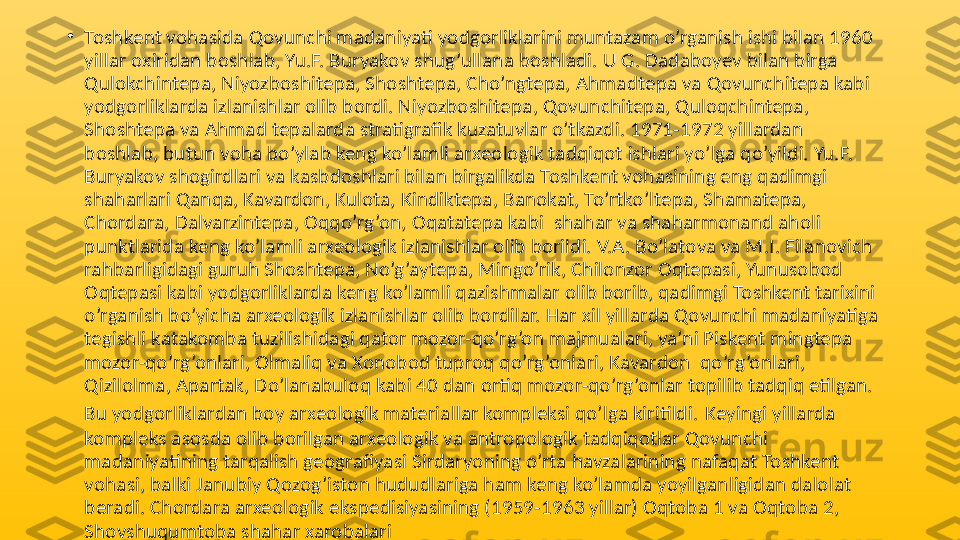 •
Toshkent vohasida Qovunchi madaniyati yodgorliklarini muntazam o’rganish ishi bilan 1960 
yillar oxiridan boshlab, Yu.F. Buryakov shug’ullana boshladi. U G. Dadaboyev bilan birga 
Qulokchintepa, Niyozboshitepa, Shoshtepa, Cho’ngtepa, Ahmadtepa va Qovunchitepa kabi 
yodgorliklarda izlanishlar olib bordi. Niyozboshitepa, Qovunchitepa, Quloqchintepa, 
Shoshtepa va Ahmad tepalarda stratigrafik kuzatuvlar o’tkazdi. 1971-1972 yillardan 
boshlab, butun voha bo’ylab keng ko’lamli arxeologik tadqiqot ishlari yo’lga qo’yildi. Yu.F. 
Buryakov shogirdlari va kasbdoshlari bilan birgalikda Toshkent vohasining eng qadimgi 
shaharlari Qanqa, Kavardon, Kulota, Kindiktepa, Banokat, To’rtko’ltepa, Shamatepa, 
Chordara, Dalvarzintepa, Oqqo’rg’on, Oqatatepa kabi  shahar va shaharmonand aholi 
punktlarida keng ko’lamli arxeologik izlanishlar olib borildi. V.A. Bo’latova va M.I. Filanovich 
rahbarligidagi guruh Shoshtepa, No’g’aytepa, Mingo’rik, Chilonzor Oqtepasi, Yunusobod 
Oqtepasi kabi yodgorliklarda keng ko’lamli qazishmalar olib borib, qadimgi Toshkent tarixini 
o’rganish bo’yicha arxeologik izlanishlar olib bordilar. Har xil yillarda Qovunchi madaniyatiga 
tegishli katakomba tuzilishidagi qator mozor-qo’rg’on majmualari, ya’ni Piskent mingtepa 
mozor-qo’rg’onlari, Olmaliq va Xonobod tuproq qo’rg’onlari, Kavardon  qo’rg’onlari, 
Qizilolma, Apartak, Do’lanabuloq kabi 40 dan ortiq mozor-qo’rg’onlar topilib tadqiq etilgan. 
Bu yodgorliklardan boy arxeologik materiallar kompleksi qo’lga kiritildi.   Keyingi yillarda 
kompleks asosda olib borilgan arxeologik va antropologik tadqiqotlar Qovunchi 
madaniyatining tarqalish geografiyasi Sirdaryoning o’rta havzalarining nafaqat Toshkent 
vohasi, balki Janubiy Qozog’iston hududlariga ham keng ko’lamda yoyilganligidan dalolat 
beradi. Chordara arxeologik ekspedisiyasining (1959-1963 yillar) Oqtoba 1 va Oqtoba 2, 
Shovshuqumtoba shahar xarobalari  