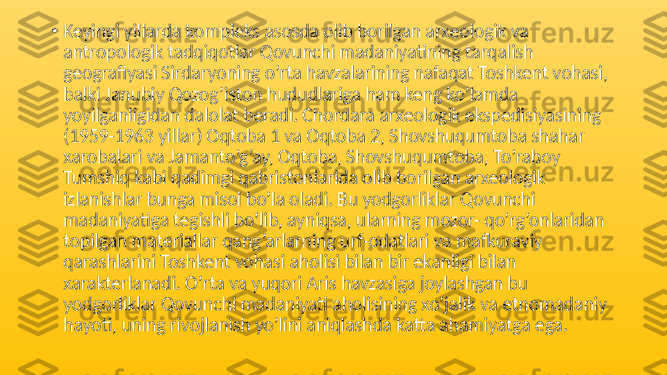 •
Keyingi yillarda kompleks asosda olib borilgan arxeologik va 
antropologik tadqiqotlar Qovunchi madaniyatining tarqalish 
geografiyasi Sirdaryoning o’rta havzalarining nafaqat Toshkent vohasi, 
balki Janubiy Qozog’iston hududlariga ham keng ko’lamda 
yoyilganligidan dalolat beradi. Chordara arxeologik ekspedisiyasining 
(1959-1963 yillar) Oqtoba 1 va Oqtoba 2, Shovshuqumtoba shahar 
xarobalari va Jamanto’g’ay, Oqtoba, Shovshuqumtoba, To’raboy 
Tumshiq kabi qadimgi qabristonlarida olib borilgan arxeologik 
izlanishlar bunga misol bo’la oladi. Bu yodgorliklar Qovunchi 
madaniyatiga tegishli bo’lib, ayniqsa, ularning mozor- qo’rg’onlaridan 
topilgan materiallar qang’arlarning urf-odatlari va mafkuraviy 
qarashlarini Toshkent vohasi aholisi bilan bir ekanligi bilan 
xarakterlanadi. O’rta va yuqori Aris havzasiga joylashgan bu 
yodgorliklar Qovunchi madaniyati aholisining xo’jalik va etnomadaniy 
hayoti, uning rivojlanish yo’lini aniqlashda katta ahamiyatga ega.  